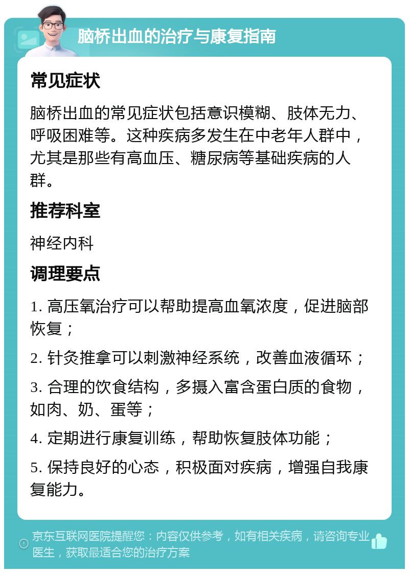 脑桥出血的治疗与康复指南 常见症状 脑桥出血的常见症状包括意识模糊、肢体无力、呼吸困难等。这种疾病多发生在中老年人群中，尤其是那些有高血压、糖尿病等基础疾病的人群。 推荐科室 神经内科 调理要点 1. 高压氧治疗可以帮助提高血氧浓度，促进脑部恢复； 2. 针灸推拿可以刺激神经系统，改善血液循环； 3. 合理的饮食结构，多摄入富含蛋白质的食物，如肉、奶、蛋等； 4. 定期进行康复训练，帮助恢复肢体功能； 5. 保持良好的心态，积极面对疾病，增强自我康复能力。