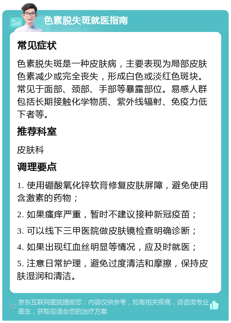 色素脱失斑就医指南 常见症状 色素脱失斑是一种皮肤病，主要表现为局部皮肤色素减少或完全丧失，形成白色或淡红色斑块。常见于面部、颈部、手部等暴露部位。易感人群包括长期接触化学物质、紫外线辐射、免疫力低下者等。 推荐科室 皮肤科 调理要点 1. 使用硼酸氧化锌软膏修复皮肤屏障，避免使用含激素的药物； 2. 如果瘙痒严重，暂时不建议接种新冠疫苗； 3. 可以线下三甲医院做皮肤镜检查明确诊断； 4. 如果出现红血丝明显等情况，应及时就医； 5. 注意日常护理，避免过度清洁和摩擦，保持皮肤湿润和清洁。