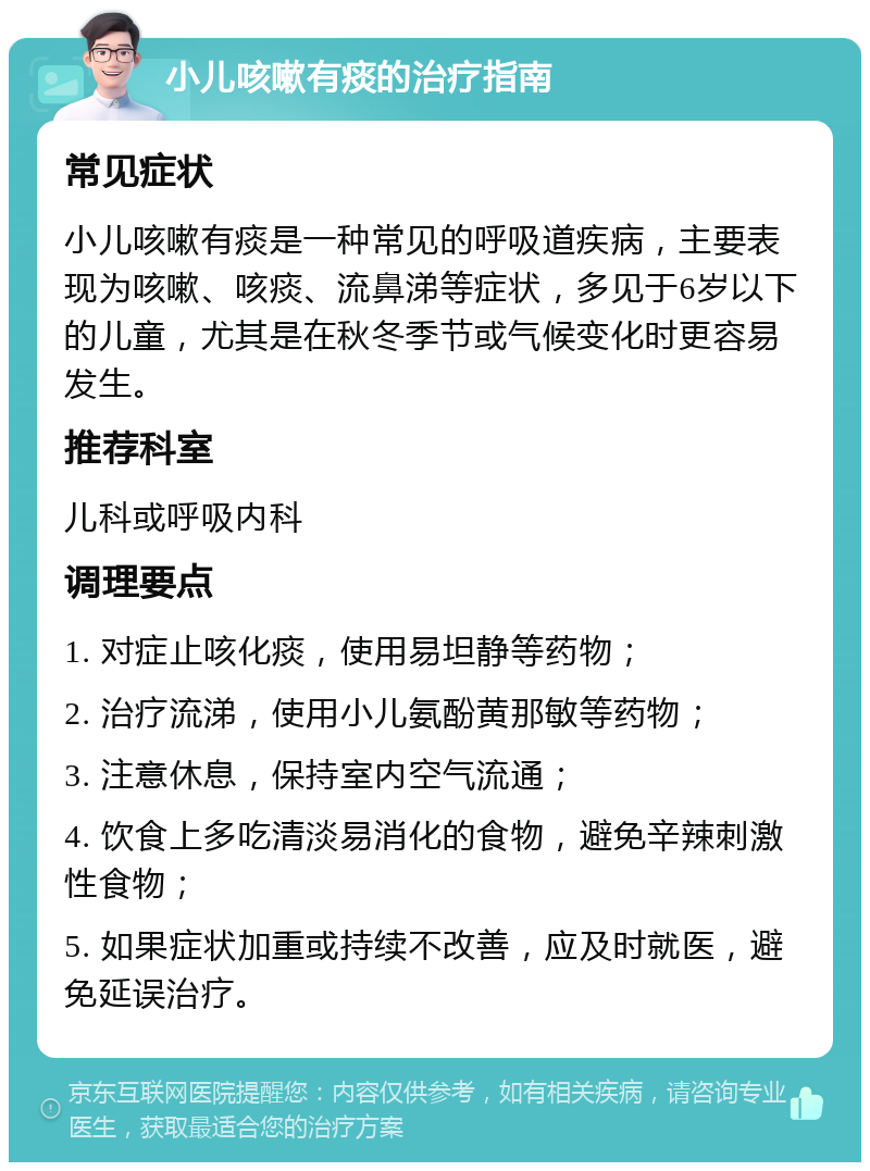 小儿咳嗽有痰的治疗指南 常见症状 小儿咳嗽有痰是一种常见的呼吸道疾病，主要表现为咳嗽、咳痰、流鼻涕等症状，多见于6岁以下的儿童，尤其是在秋冬季节或气候变化时更容易发生。 推荐科室 儿科或呼吸内科 调理要点 1. 对症止咳化痰，使用易坦静等药物； 2. 治疗流涕，使用小儿氨酚黄那敏等药物； 3. 注意休息，保持室内空气流通； 4. 饮食上多吃清淡易消化的食物，避免辛辣刺激性食物； 5. 如果症状加重或持续不改善，应及时就医，避免延误治疗。