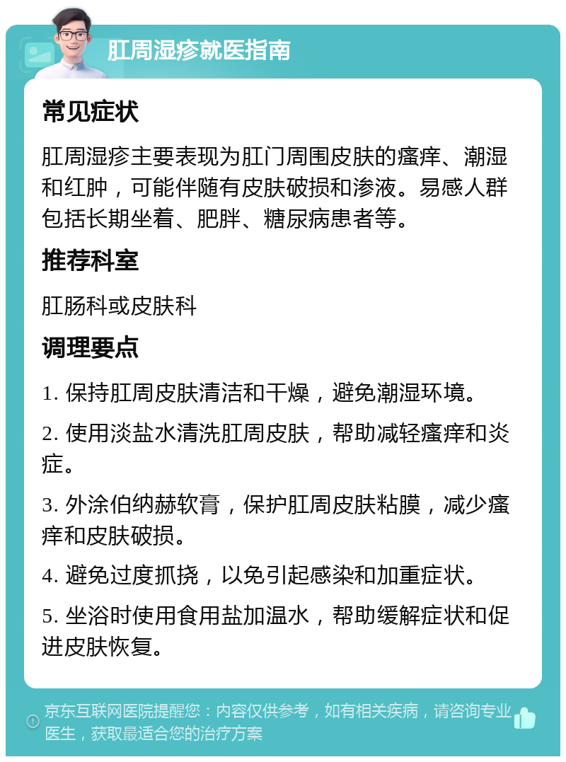 肛周湿疹就医指南 常见症状 肛周湿疹主要表现为肛门周围皮肤的瘙痒、潮湿和红肿，可能伴随有皮肤破损和渗液。易感人群包括长期坐着、肥胖、糖尿病患者等。 推荐科室 肛肠科或皮肤科 调理要点 1. 保持肛周皮肤清洁和干燥，避免潮湿环境。 2. 使用淡盐水清洗肛周皮肤，帮助减轻瘙痒和炎症。 3. 外涂伯纳赫软膏，保护肛周皮肤粘膜，减少瘙痒和皮肤破损。 4. 避免过度抓挠，以免引起感染和加重症状。 5. 坐浴时使用食用盐加温水，帮助缓解症状和促进皮肤恢复。