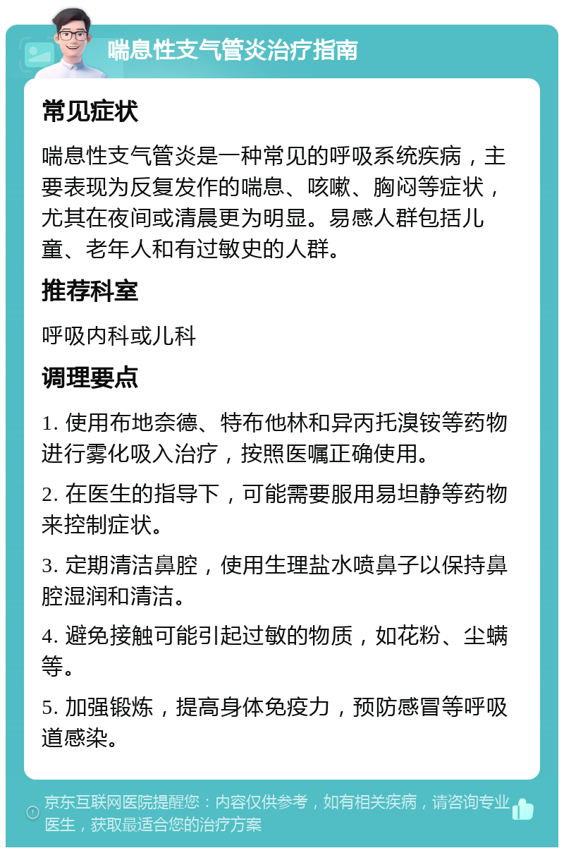 喘息性支气管炎治疗指南 常见症状 喘息性支气管炎是一种常见的呼吸系统疾病，主要表现为反复发作的喘息、咳嗽、胸闷等症状，尤其在夜间或清晨更为明显。易感人群包括儿童、老年人和有过敏史的人群。 推荐科室 呼吸内科或儿科 调理要点 1. 使用布地奈德、特布他林和异丙托溴铵等药物进行雾化吸入治疗，按照医嘱正确使用。 2. 在医生的指导下，可能需要服用易坦静等药物来控制症状。 3. 定期清洁鼻腔，使用生理盐水喷鼻子以保持鼻腔湿润和清洁。 4. 避免接触可能引起过敏的物质，如花粉、尘螨等。 5. 加强锻炼，提高身体免疫力，预防感冒等呼吸道感染。