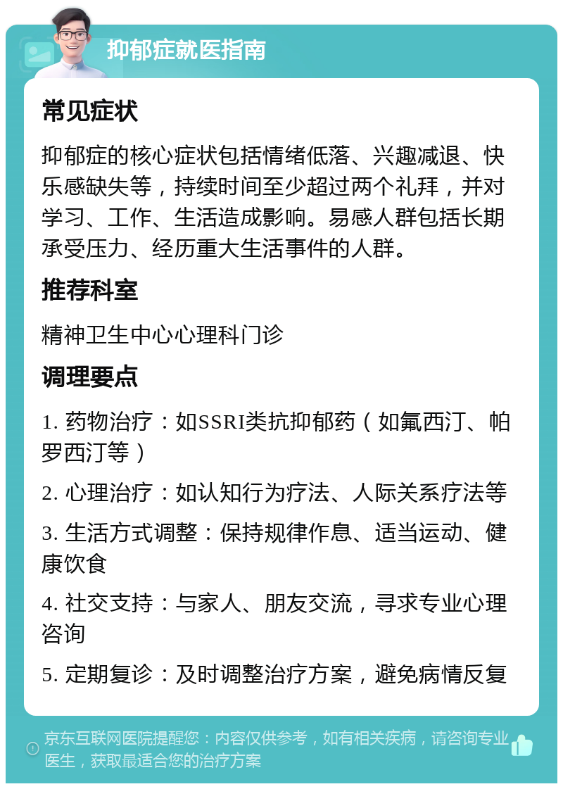 抑郁症就医指南 常见症状 抑郁症的核心症状包括情绪低落、兴趣减退、快乐感缺失等，持续时间至少超过两个礼拜，并对学习、工作、生活造成影响。易感人群包括长期承受压力、经历重大生活事件的人群。 推荐科室 精神卫生中心心理科门诊 调理要点 1. 药物治疗：如SSRI类抗抑郁药（如氟西汀、帕罗西汀等） 2. 心理治疗：如认知行为疗法、人际关系疗法等 3. 生活方式调整：保持规律作息、适当运动、健康饮食 4. 社交支持：与家人、朋友交流，寻求专业心理咨询 5. 定期复诊：及时调整治疗方案，避免病情反复