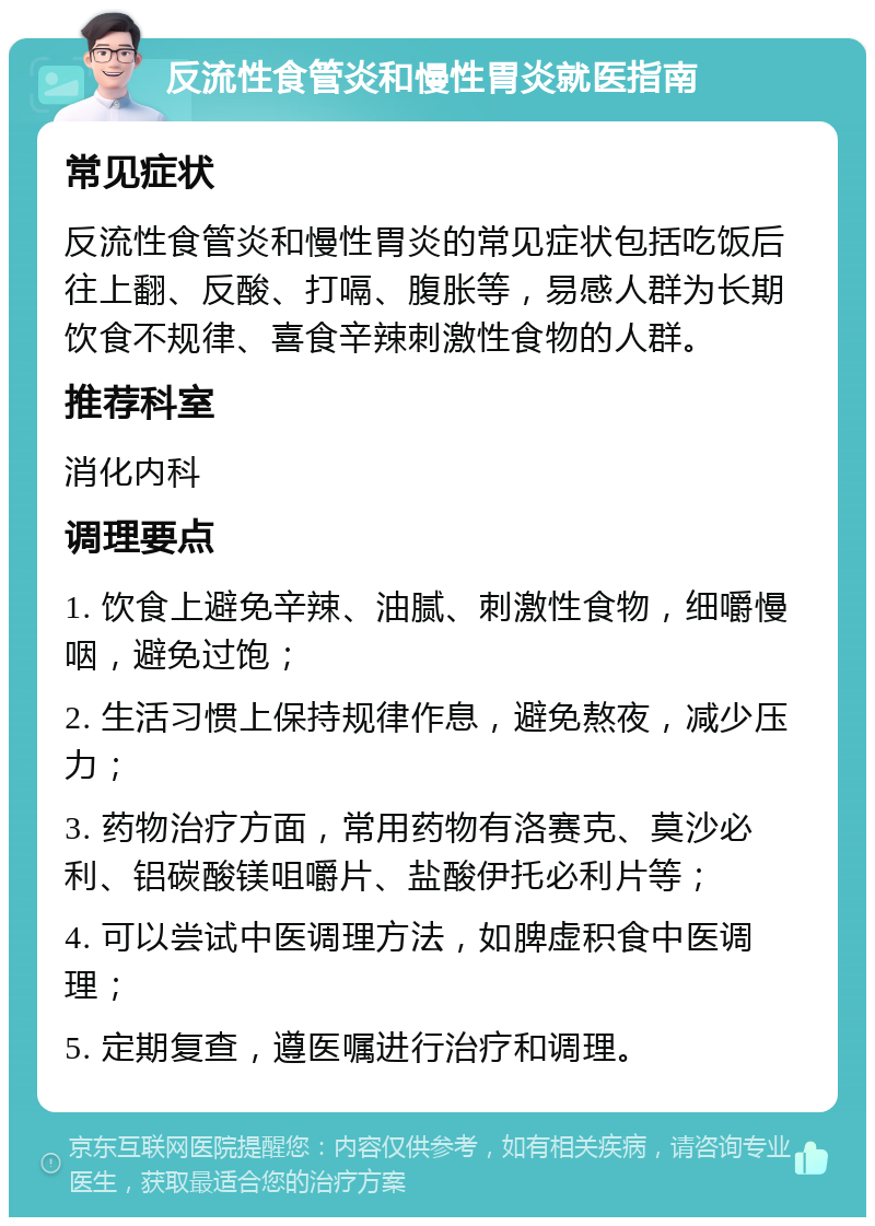 反流性食管炎和慢性胃炎就医指南 常见症状 反流性食管炎和慢性胃炎的常见症状包括吃饭后往上翻、反酸、打嗝、腹胀等，易感人群为长期饮食不规律、喜食辛辣刺激性食物的人群。 推荐科室 消化内科 调理要点 1. 饮食上避免辛辣、油腻、刺激性食物，细嚼慢咽，避免过饱； 2. 生活习惯上保持规律作息，避免熬夜，减少压力； 3. 药物治疗方面，常用药物有洛赛克、莫沙必利、铝碳酸镁咀嚼片、盐酸伊托必利片等； 4. 可以尝试中医调理方法，如脾虚积食中医调理； 5. 定期复查，遵医嘱进行治疗和调理。