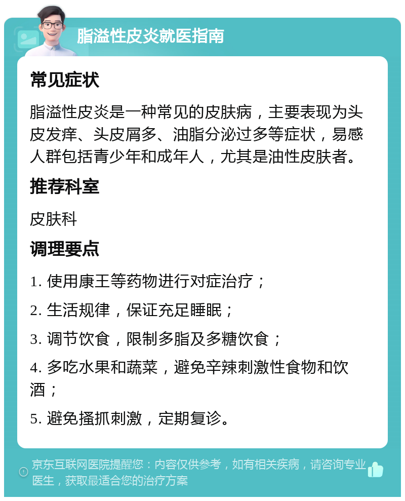 脂溢性皮炎就医指南 常见症状 脂溢性皮炎是一种常见的皮肤病，主要表现为头皮发痒、头皮屑多、油脂分泌过多等症状，易感人群包括青少年和成年人，尤其是油性皮肤者。 推荐科室 皮肤科 调理要点 1. 使用康王等药物进行对症治疗； 2. 生活规律，保证充足睡眠； 3. 调节饮食，限制多脂及多糖饮食； 4. 多吃水果和蔬菜，避免辛辣刺激性食物和饮酒； 5. 避免搔抓刺激，定期复诊。