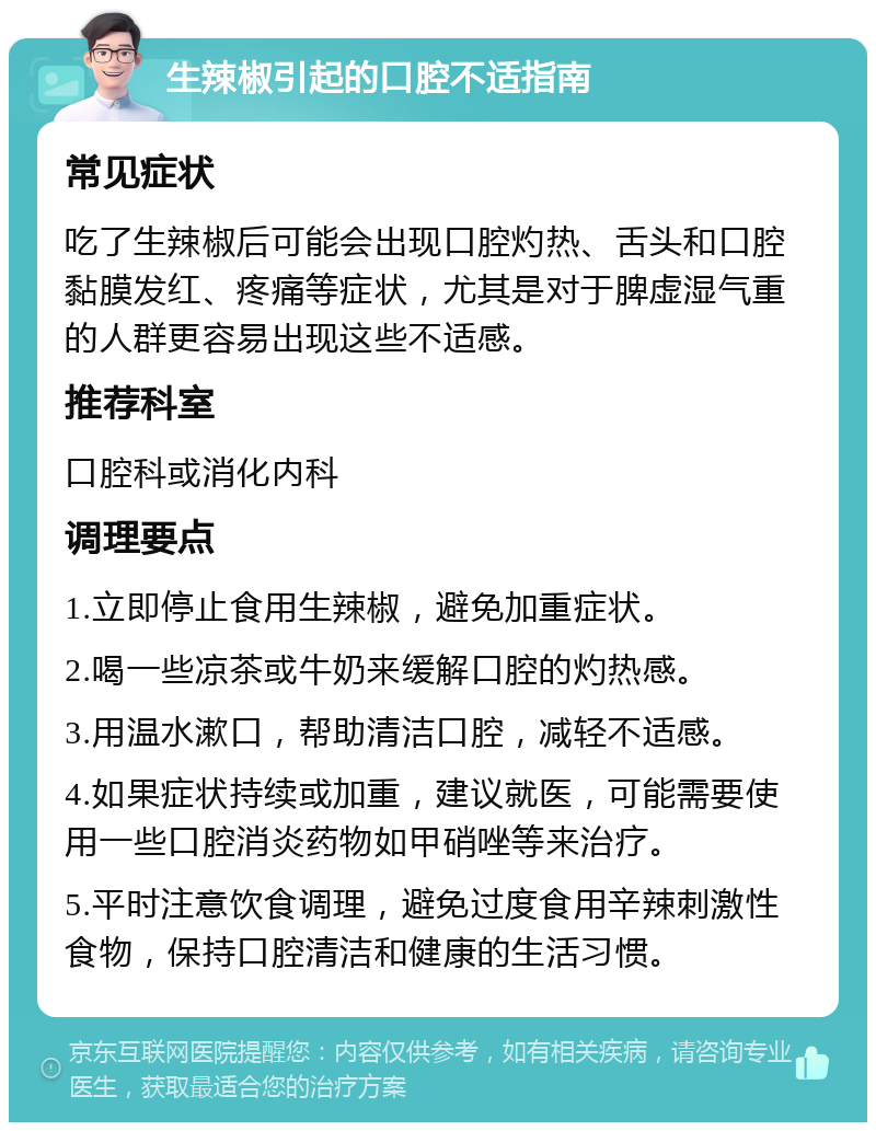 生辣椒引起的口腔不适指南 常见症状 吃了生辣椒后可能会出现口腔灼热、舌头和口腔黏膜发红、疼痛等症状，尤其是对于脾虚湿气重的人群更容易出现这些不适感。 推荐科室 口腔科或消化内科 调理要点 1.立即停止食用生辣椒，避免加重症状。 2.喝一些凉茶或牛奶来缓解口腔的灼热感。 3.用温水漱口，帮助清洁口腔，减轻不适感。 4.如果症状持续或加重，建议就医，可能需要使用一些口腔消炎药物如甲硝唑等来治疗。 5.平时注意饮食调理，避免过度食用辛辣刺激性食物，保持口腔清洁和健康的生活习惯。