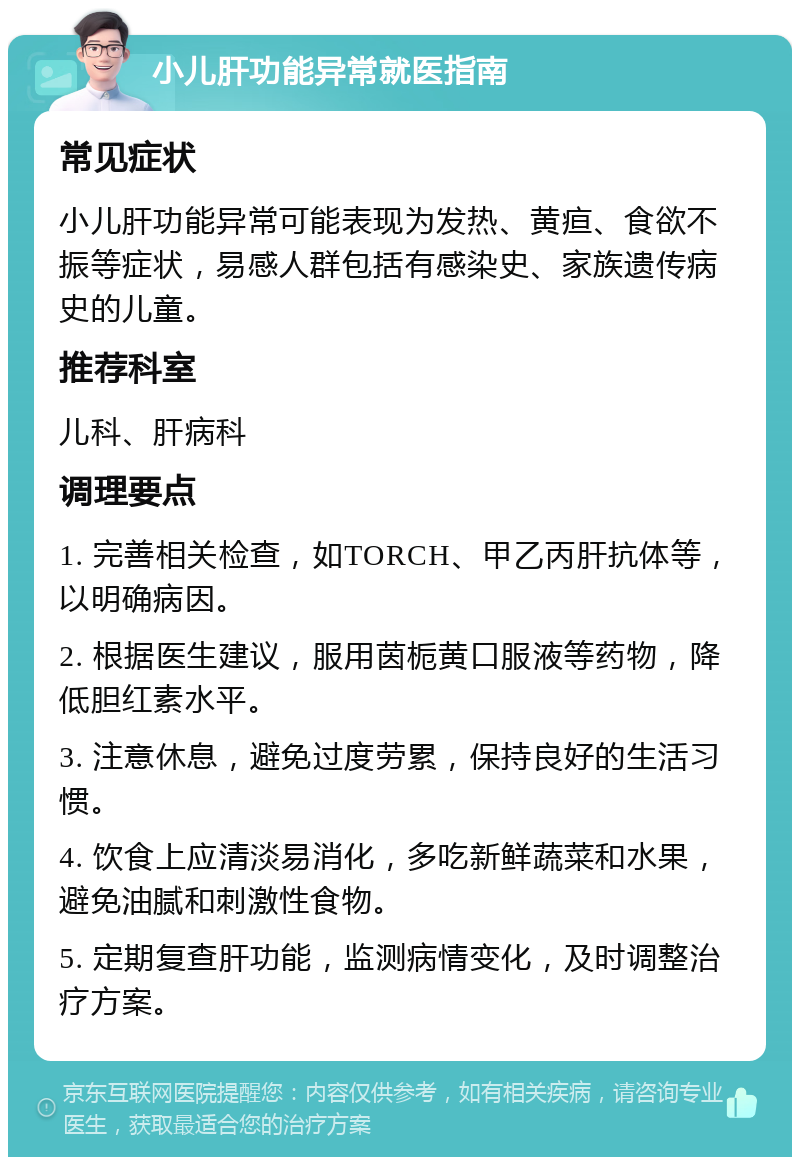 小儿肝功能异常就医指南 常见症状 小儿肝功能异常可能表现为发热、黄疸、食欲不振等症状，易感人群包括有感染史、家族遗传病史的儿童。 推荐科室 儿科、肝病科 调理要点 1. 完善相关检查，如TORCH、甲乙丙肝抗体等，以明确病因。 2. 根据医生建议，服用茵栀黄口服液等药物，降低胆红素水平。 3. 注意休息，避免过度劳累，保持良好的生活习惯。 4. 饮食上应清淡易消化，多吃新鲜蔬菜和水果，避免油腻和刺激性食物。 5. 定期复查肝功能，监测病情变化，及时调整治疗方案。