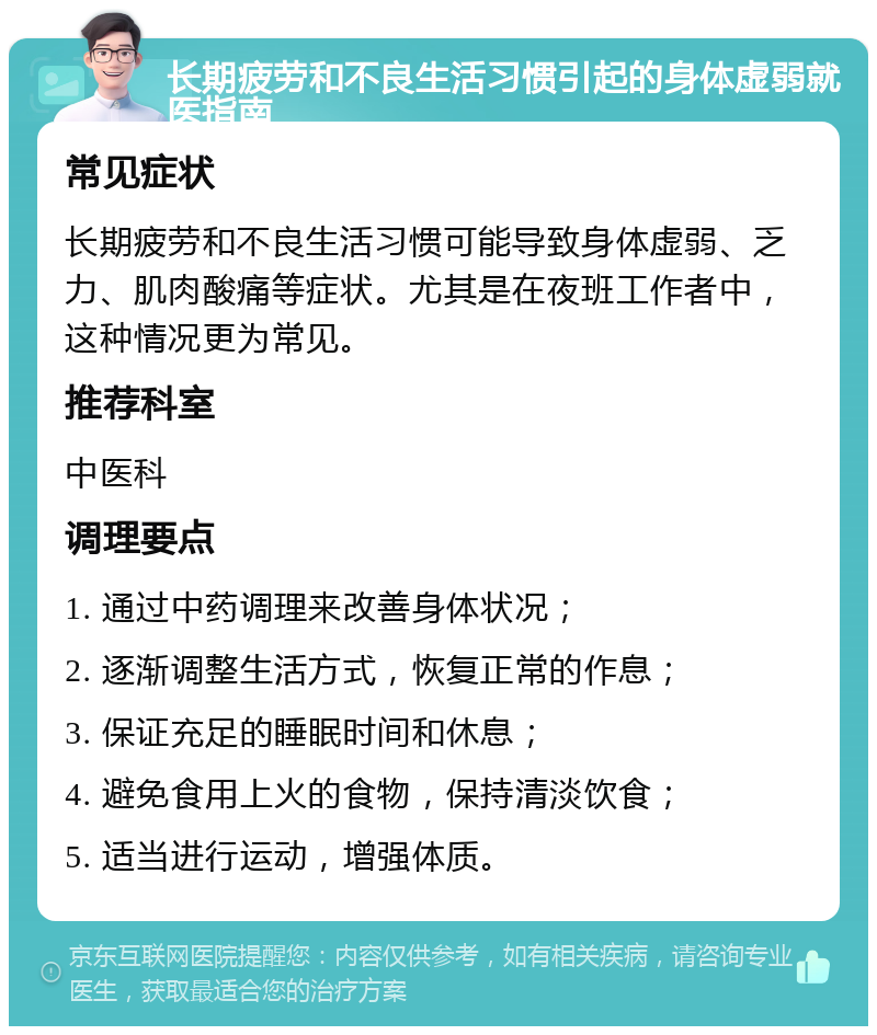 长期疲劳和不良生活习惯引起的身体虚弱就医指南 常见症状 长期疲劳和不良生活习惯可能导致身体虚弱、乏力、肌肉酸痛等症状。尤其是在夜班工作者中，这种情况更为常见。 推荐科室 中医科 调理要点 1. 通过中药调理来改善身体状况； 2. 逐渐调整生活方式，恢复正常的作息； 3. 保证充足的睡眠时间和休息； 4. 避免食用上火的食物，保持清淡饮食； 5. 适当进行运动，增强体质。