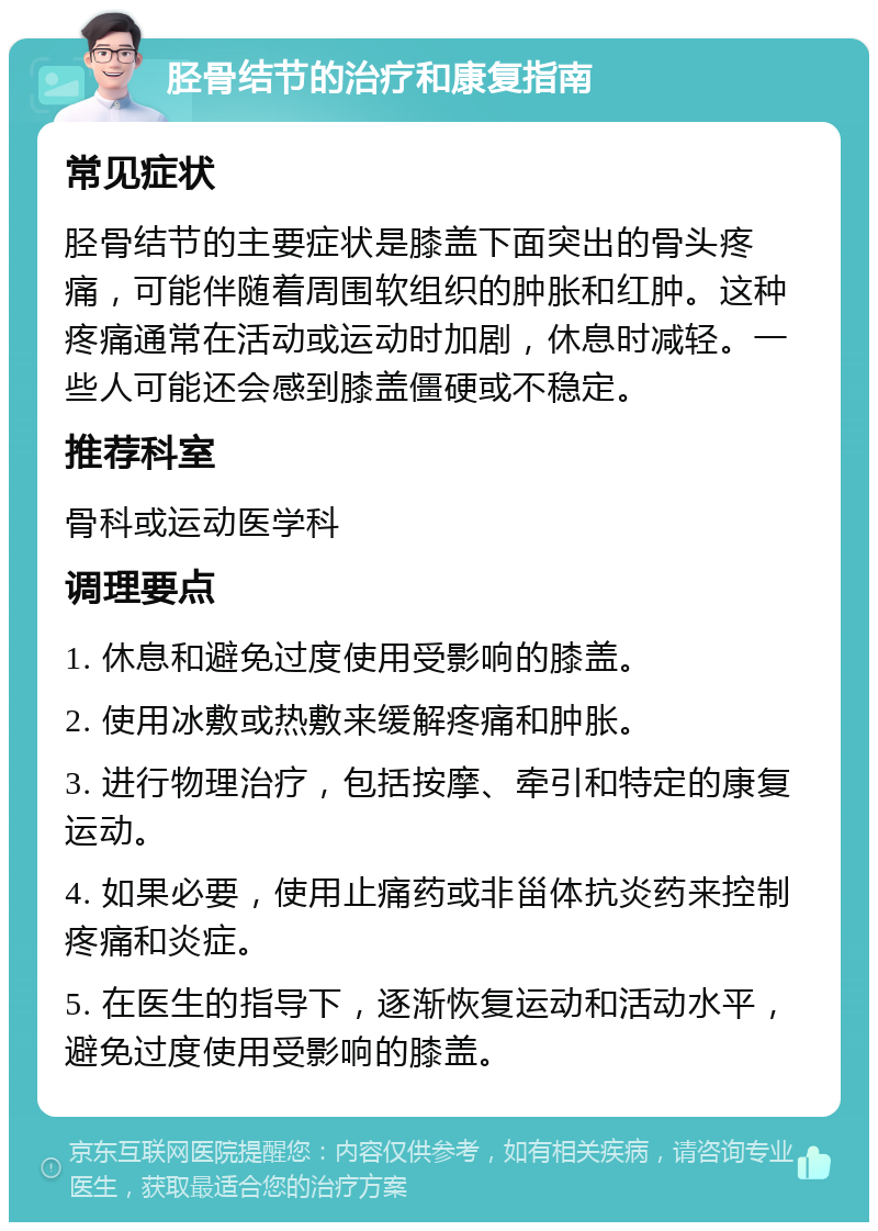 胫骨结节的治疗和康复指南 常见症状 胫骨结节的主要症状是膝盖下面突出的骨头疼痛，可能伴随着周围软组织的肿胀和红肿。这种疼痛通常在活动或运动时加剧，休息时减轻。一些人可能还会感到膝盖僵硬或不稳定。 推荐科室 骨科或运动医学科 调理要点 1. 休息和避免过度使用受影响的膝盖。 2. 使用冰敷或热敷来缓解疼痛和肿胀。 3. 进行物理治疗，包括按摩、牵引和特定的康复运动。 4. 如果必要，使用止痛药或非甾体抗炎药来控制疼痛和炎症。 5. 在医生的指导下，逐渐恢复运动和活动水平，避免过度使用受影响的膝盖。