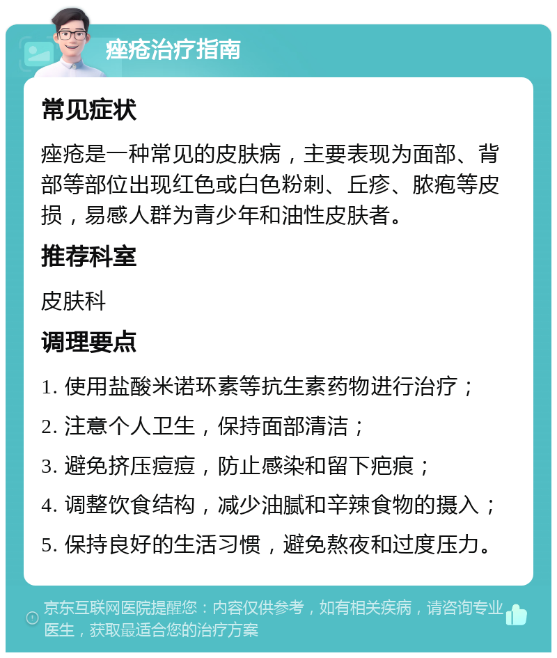 痤疮治疗指南 常见症状 痤疮是一种常见的皮肤病，主要表现为面部、背部等部位出现红色或白色粉刺、丘疹、脓疱等皮损，易感人群为青少年和油性皮肤者。 推荐科室 皮肤科 调理要点 1. 使用盐酸米诺环素等抗生素药物进行治疗； 2. 注意个人卫生，保持面部清洁； 3. 避免挤压痘痘，防止感染和留下疤痕； 4. 调整饮食结构，减少油腻和辛辣食物的摄入； 5. 保持良好的生活习惯，避免熬夜和过度压力。