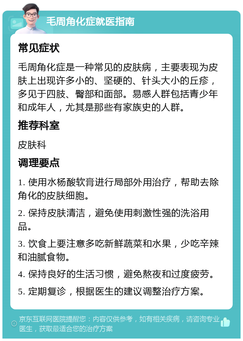 毛周角化症就医指南 常见症状 毛周角化症是一种常见的皮肤病，主要表现为皮肤上出现许多小的、坚硬的、针头大小的丘疹，多见于四肢、臀部和面部。易感人群包括青少年和成年人，尤其是那些有家族史的人群。 推荐科室 皮肤科 调理要点 1. 使用水杨酸软膏进行局部外用治疗，帮助去除角化的皮肤细胞。 2. 保持皮肤清洁，避免使用刺激性强的洗浴用品。 3. 饮食上要注意多吃新鲜蔬菜和水果，少吃辛辣和油腻食物。 4. 保持良好的生活习惯，避免熬夜和过度疲劳。 5. 定期复诊，根据医生的建议调整治疗方案。