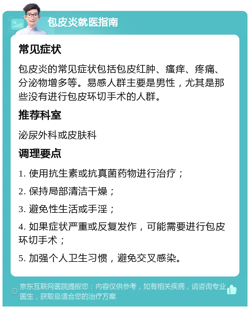 包皮炎就医指南 常见症状 包皮炎的常见症状包括包皮红肿、瘙痒、疼痛、分泌物增多等。易感人群主要是男性，尤其是那些没有进行包皮环切手术的人群。 推荐科室 泌尿外科或皮肤科 调理要点 1. 使用抗生素或抗真菌药物进行治疗； 2. 保持局部清洁干燥； 3. 避免性生活或手淫； 4. 如果症状严重或反复发作，可能需要进行包皮环切手术； 5. 加强个人卫生习惯，避免交叉感染。