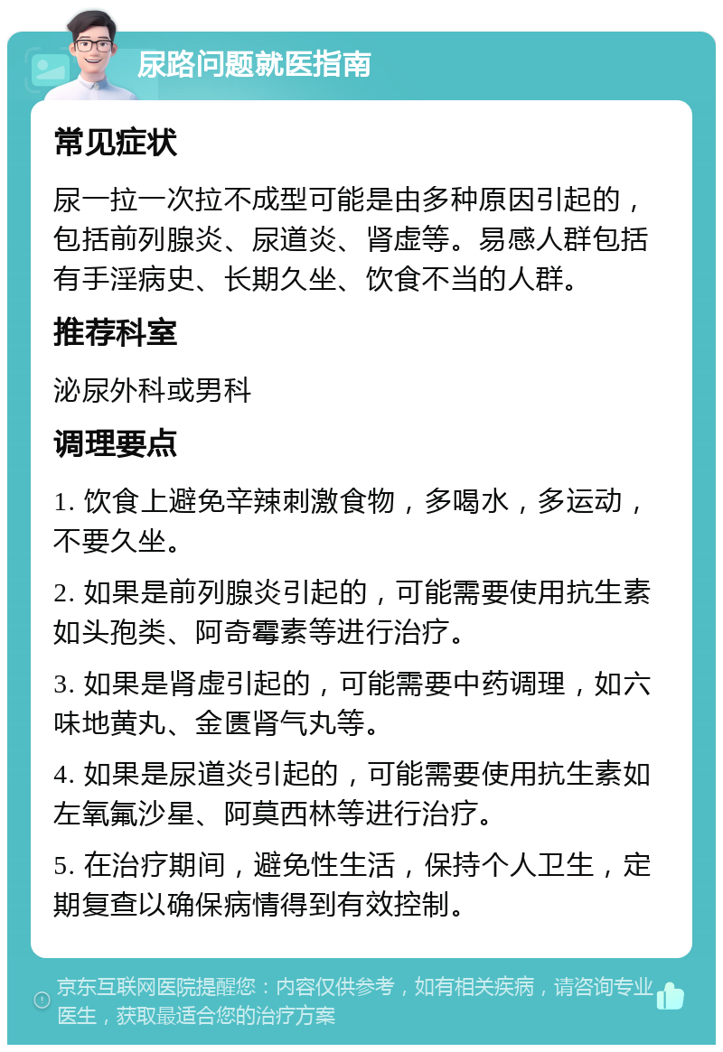 尿路问题就医指南 常见症状 尿一拉一次拉不成型可能是由多种原因引起的，包括前列腺炎、尿道炎、肾虚等。易感人群包括有手淫病史、长期久坐、饮食不当的人群。 推荐科室 泌尿外科或男科 调理要点 1. 饮食上避免辛辣刺激食物，多喝水，多运动，不要久坐。 2. 如果是前列腺炎引起的，可能需要使用抗生素如头孢类、阿奇霉素等进行治疗。 3. 如果是肾虚引起的，可能需要中药调理，如六味地黄丸、金匮肾气丸等。 4. 如果是尿道炎引起的，可能需要使用抗生素如左氧氟沙星、阿莫西林等进行治疗。 5. 在治疗期间，避免性生活，保持个人卫生，定期复查以确保病情得到有效控制。