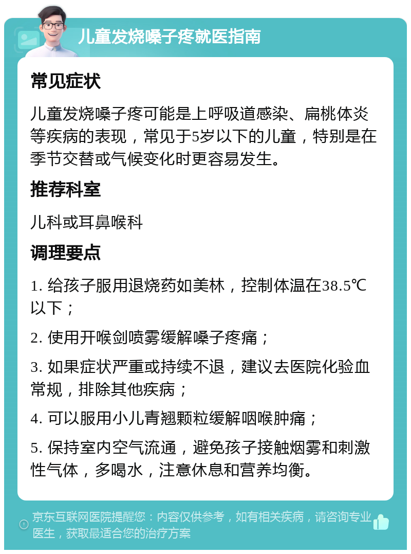 儿童发烧嗓子疼就医指南 常见症状 儿童发烧嗓子疼可能是上呼吸道感染、扁桃体炎等疾病的表现，常见于5岁以下的儿童，特别是在季节交替或气候变化时更容易发生。 推荐科室 儿科或耳鼻喉科 调理要点 1. 给孩子服用退烧药如美林，控制体温在38.5℃以下； 2. 使用开喉剑喷雾缓解嗓子疼痛； 3. 如果症状严重或持续不退，建议去医院化验血常规，排除其他疾病； 4. 可以服用小儿青翘颗粒缓解咽喉肿痛； 5. 保持室内空气流通，避免孩子接触烟雾和刺激性气体，多喝水，注意休息和营养均衡。