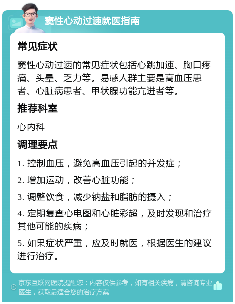 窦性心动过速就医指南 常见症状 窦性心动过速的常见症状包括心跳加速、胸口疼痛、头晕、乏力等。易感人群主要是高血压患者、心脏病患者、甲状腺功能亢进者等。 推荐科室 心内科 调理要点 1. 控制血压，避免高血压引起的并发症； 2. 增加运动，改善心脏功能； 3. 调整饮食，减少钠盐和脂肪的摄入； 4. 定期复查心电图和心脏彩超，及时发现和治疗其他可能的疾病； 5. 如果症状严重，应及时就医，根据医生的建议进行治疗。