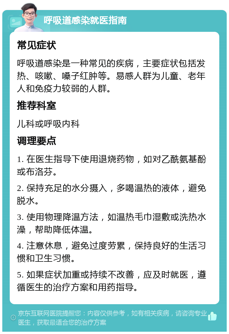 呼吸道感染就医指南 常见症状 呼吸道感染是一种常见的疾病，主要症状包括发热、咳嗽、嗓子红肿等。易感人群为儿童、老年人和免疫力较弱的人群。 推荐科室 儿科或呼吸内科 调理要点 1. 在医生指导下使用退烧药物，如对乙酰氨基酚或布洛芬。 2. 保持充足的水分摄入，多喝温热的液体，避免脱水。 3. 使用物理降温方法，如温热毛巾湿敷或洗热水澡，帮助降低体温。 4. 注意休息，避免过度劳累，保持良好的生活习惯和卫生习惯。 5. 如果症状加重或持续不改善，应及时就医，遵循医生的治疗方案和用药指导。