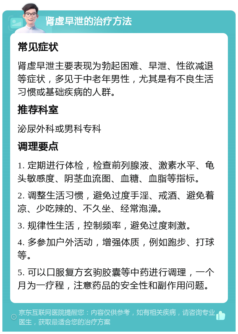 肾虚早泄的治疗方法 常见症状 肾虚早泄主要表现为勃起困难、早泄、性欲减退等症状，多见于中老年男性，尤其是有不良生活习惯或基础疾病的人群。 推荐科室 泌尿外科或男科专科 调理要点 1. 定期进行体检，检查前列腺液、激素水平、龟头敏感度、阴茎血流图、血糖、血脂等指标。 2. 调整生活习惯，避免过度手淫、戒酒、避免着凉、少吃辣的、不久坐、经常泡澡。 3. 规律性生活，控制频率，避免过度刺激。 4. 多参加户外活动，增强体质，例如跑步、打球等。 5. 可以口服复方玄驹胶囊等中药进行调理，一个月为一疗程，注意药品的安全性和副作用问题。