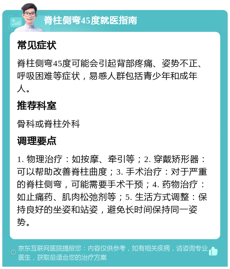 脊柱侧弯45度就医指南 常见症状 脊柱侧弯45度可能会引起背部疼痛、姿势不正、呼吸困难等症状，易感人群包括青少年和成年人。 推荐科室 骨科或脊柱外科 调理要点 1. 物理治疗：如按摩、牵引等；2. 穿戴矫形器：可以帮助改善脊柱曲度；3. 手术治疗：对于严重的脊柱侧弯，可能需要手术干预；4. 药物治疗：如止痛药、肌肉松弛剂等；5. 生活方式调整：保持良好的坐姿和站姿，避免长时间保持同一姿势。