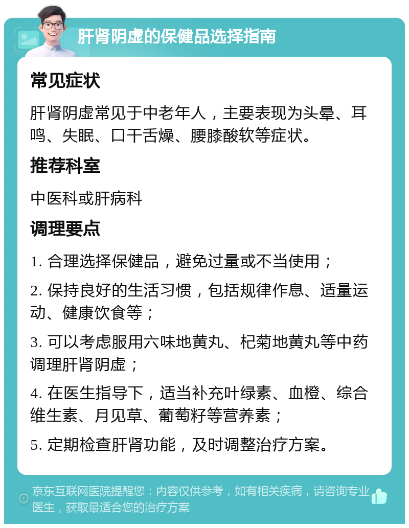 肝肾阴虚的保健品选择指南 常见症状 肝肾阴虚常见于中老年人，主要表现为头晕、耳鸣、失眠、口干舌燥、腰膝酸软等症状。 推荐科室 中医科或肝病科 调理要点 1. 合理选择保健品，避免过量或不当使用； 2. 保持良好的生活习惯，包括规律作息、适量运动、健康饮食等； 3. 可以考虑服用六味地黄丸、杞菊地黄丸等中药调理肝肾阴虚； 4. 在医生指导下，适当补充叶绿素、血橙、综合维生素、月见草、葡萄籽等营养素； 5. 定期检查肝肾功能，及时调整治疗方案。