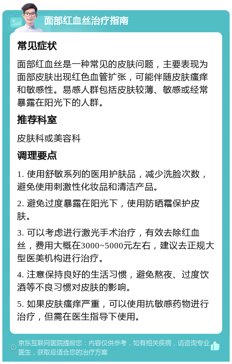 面部红血丝治疗指南 常见症状 面部红血丝是一种常见的皮肤问题，主要表现为面部皮肤出现红色血管扩张，可能伴随皮肤瘙痒和敏感性。易感人群包括皮肤较薄、敏感或经常暴露在阳光下的人群。 推荐科室 皮肤科或美容科 调理要点 1. 使用舒敏系列的医用护肤品，减少洗脸次数，避免使用刺激性化妆品和清洁产品。 2. 避免过度暴露在阳光下，使用防晒霜保护皮肤。 3. 可以考虑进行激光手术治疗，有效去除红血丝，费用大概在3000~5000元左右，建议去正规大型医美机构进行治疗。 4. 注意保持良好的生活习惯，避免熬夜、过度饮酒等不良习惯对皮肤的影响。 5. 如果皮肤瘙痒严重，可以使用抗敏感药物进行治疗，但需在医生指导下使用。