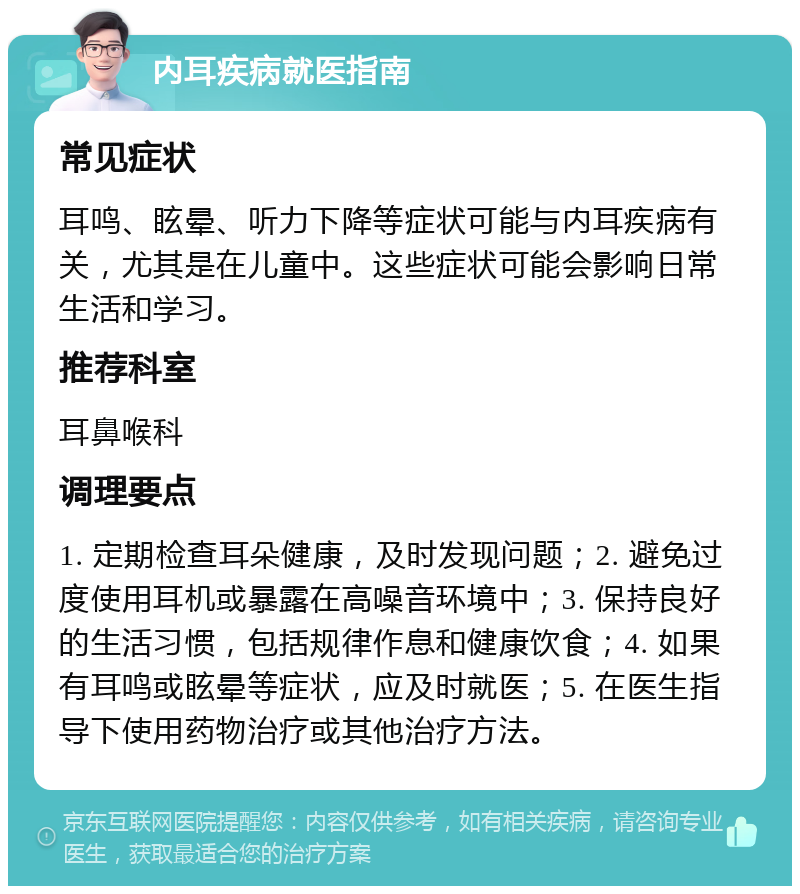 内耳疾病就医指南 常见症状 耳鸣、眩晕、听力下降等症状可能与内耳疾病有关，尤其是在儿童中。这些症状可能会影响日常生活和学习。 推荐科室 耳鼻喉科 调理要点 1. 定期检查耳朵健康，及时发现问题；2. 避免过度使用耳机或暴露在高噪音环境中；3. 保持良好的生活习惯，包括规律作息和健康饮食；4. 如果有耳鸣或眩晕等症状，应及时就医；5. 在医生指导下使用药物治疗或其他治疗方法。