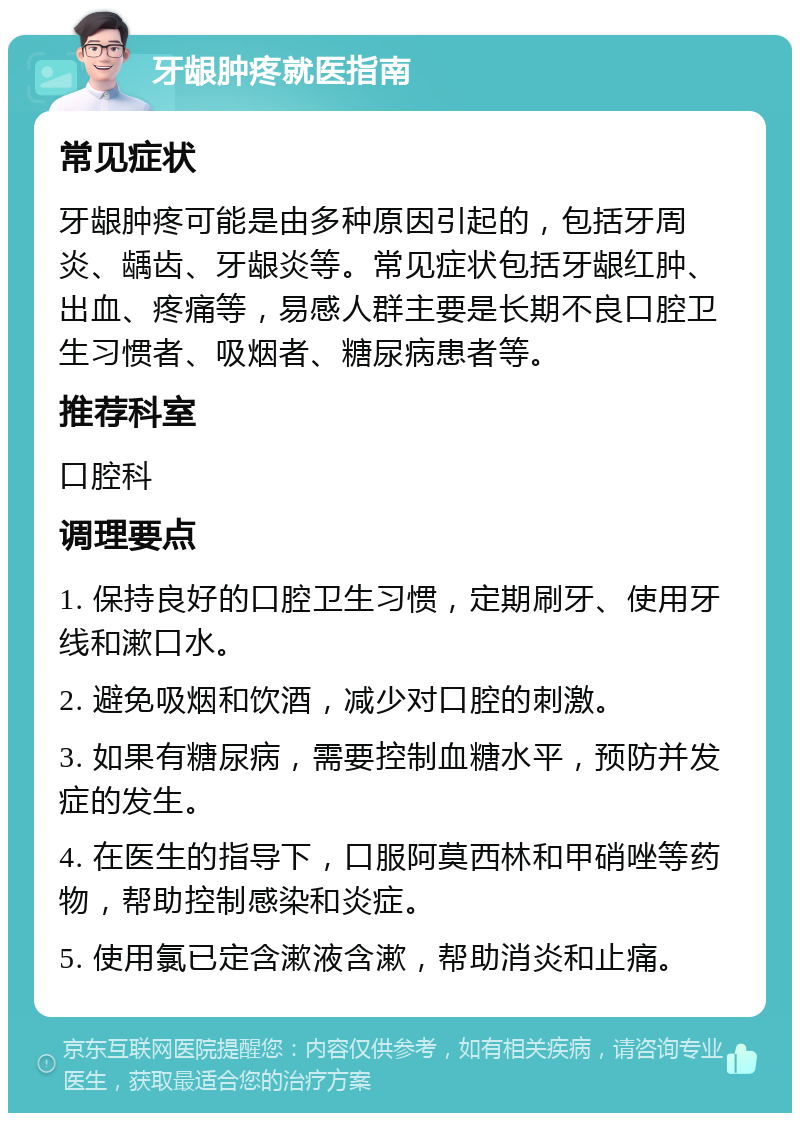 牙龈肿疼就医指南 常见症状 牙龈肿疼可能是由多种原因引起的，包括牙周炎、龋齿、牙龈炎等。常见症状包括牙龈红肿、出血、疼痛等，易感人群主要是长期不良口腔卫生习惯者、吸烟者、糖尿病患者等。 推荐科室 口腔科 调理要点 1. 保持良好的口腔卫生习惯，定期刷牙、使用牙线和漱口水。 2. 避免吸烟和饮酒，减少对口腔的刺激。 3. 如果有糖尿病，需要控制血糖水平，预防并发症的发生。 4. 在医生的指导下，口服阿莫西林和甲硝唑等药物，帮助控制感染和炎症。 5. 使用氯已定含漱液含漱，帮助消炎和止痛。