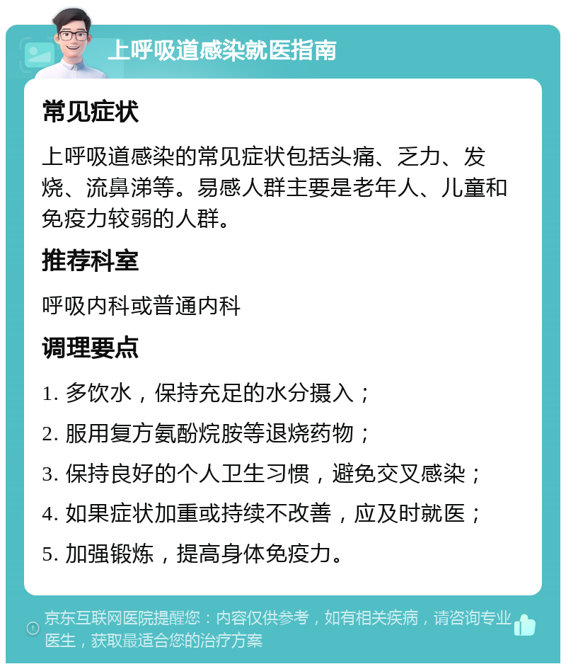 上呼吸道感染就医指南 常见症状 上呼吸道感染的常见症状包括头痛、乏力、发烧、流鼻涕等。易感人群主要是老年人、儿童和免疫力较弱的人群。 推荐科室 呼吸内科或普通内科 调理要点 1. 多饮水，保持充足的水分摄入； 2. 服用复方氨酚烷胺等退烧药物； 3. 保持良好的个人卫生习惯，避免交叉感染； 4. 如果症状加重或持续不改善，应及时就医； 5. 加强锻炼，提高身体免疫力。