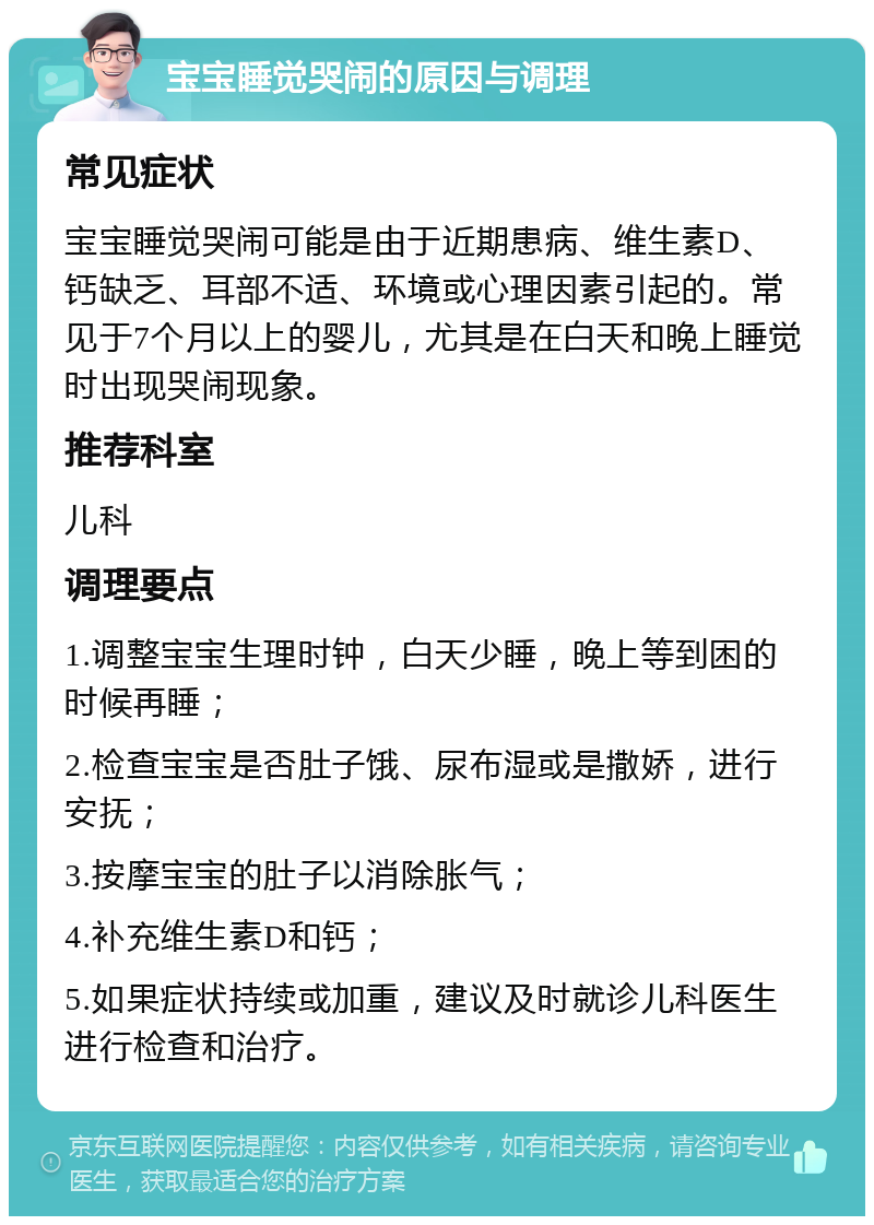 宝宝睡觉哭闹的原因与调理 常见症状 宝宝睡觉哭闹可能是由于近期患病、维生素D、钙缺乏、耳部不适、环境或心理因素引起的。常见于7个月以上的婴儿，尤其是在白天和晚上睡觉时出现哭闹现象。 推荐科室 儿科 调理要点 1.调整宝宝生理时钟，白天少睡，晚上等到困的时候再睡； 2.检查宝宝是否肚子饿、尿布湿或是撒娇，进行安抚； 3.按摩宝宝的肚子以消除胀气； 4.补充维生素D和钙； 5.如果症状持续或加重，建议及时就诊儿科医生进行检查和治疗。