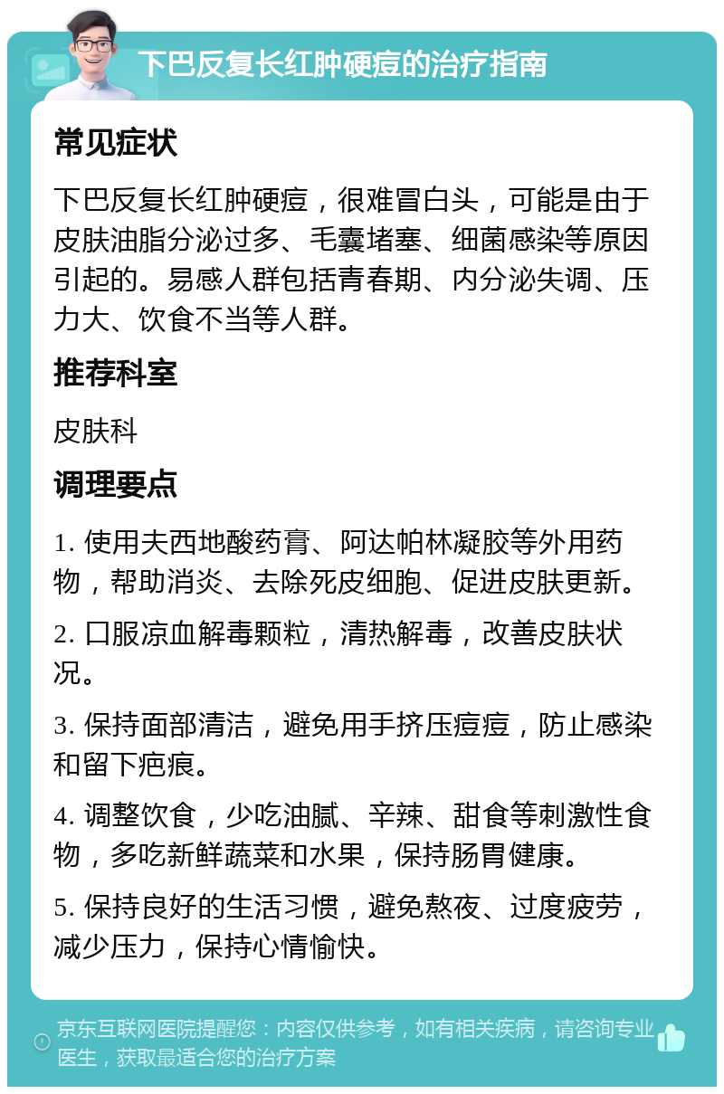 下巴反复长红肿硬痘的治疗指南 常见症状 下巴反复长红肿硬痘，很难冒白头，可能是由于皮肤油脂分泌过多、毛囊堵塞、细菌感染等原因引起的。易感人群包括青春期、内分泌失调、压力大、饮食不当等人群。 推荐科室 皮肤科 调理要点 1. 使用夫西地酸药膏、阿达帕林凝胶等外用药物，帮助消炎、去除死皮细胞、促进皮肤更新。 2. 口服凉血解毒颗粒，清热解毒，改善皮肤状况。 3. 保持面部清洁，避免用手挤压痘痘，防止感染和留下疤痕。 4. 调整饮食，少吃油腻、辛辣、甜食等刺激性食物，多吃新鲜蔬菜和水果，保持肠胃健康。 5. 保持良好的生活习惯，避免熬夜、过度疲劳，减少压力，保持心情愉快。