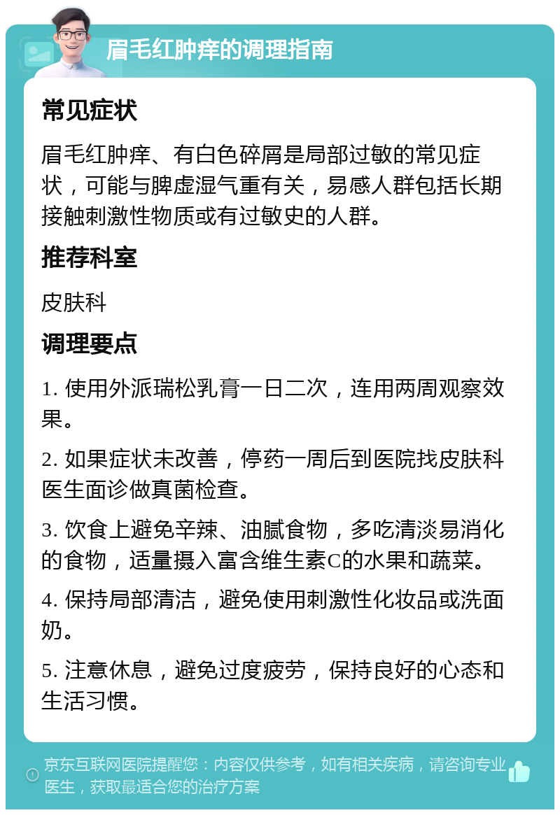 眉毛红肿痒的调理指南 常见症状 眉毛红肿痒、有白色碎屑是局部过敏的常见症状，可能与脾虚湿气重有关，易感人群包括长期接触刺激性物质或有过敏史的人群。 推荐科室 皮肤科 调理要点 1. 使用外派瑞松乳膏一日二次，连用两周观察效果。 2. 如果症状未改善，停药一周后到医院找皮肤科医生面诊做真菌检查。 3. 饮食上避免辛辣、油腻食物，多吃清淡易消化的食物，适量摄入富含维生素C的水果和蔬菜。 4. 保持局部清洁，避免使用刺激性化妆品或洗面奶。 5. 注意休息，避免过度疲劳，保持良好的心态和生活习惯。