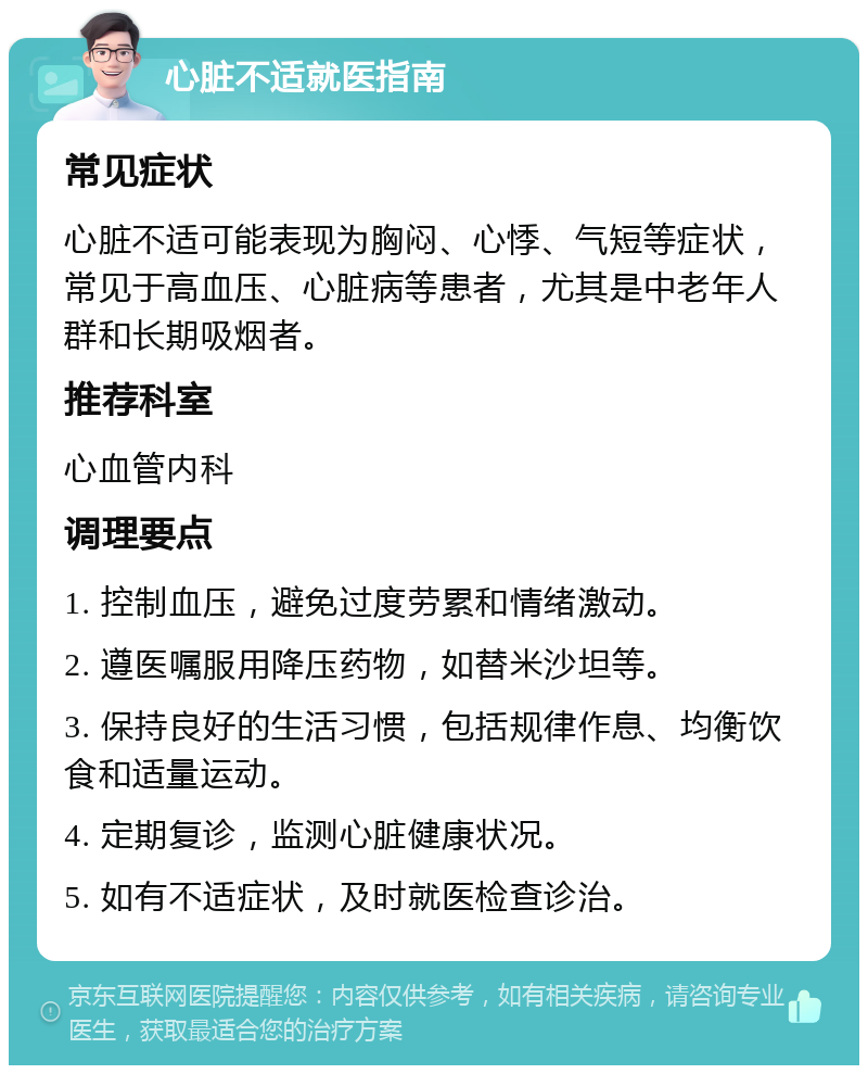 心脏不适就医指南 常见症状 心脏不适可能表现为胸闷、心悸、气短等症状，常见于高血压、心脏病等患者，尤其是中老年人群和长期吸烟者。 推荐科室 心血管内科 调理要点 1. 控制血压，避免过度劳累和情绪激动。 2. 遵医嘱服用降压药物，如替米沙坦等。 3. 保持良好的生活习惯，包括规律作息、均衡饮食和适量运动。 4. 定期复诊，监测心脏健康状况。 5. 如有不适症状，及时就医检查诊治。