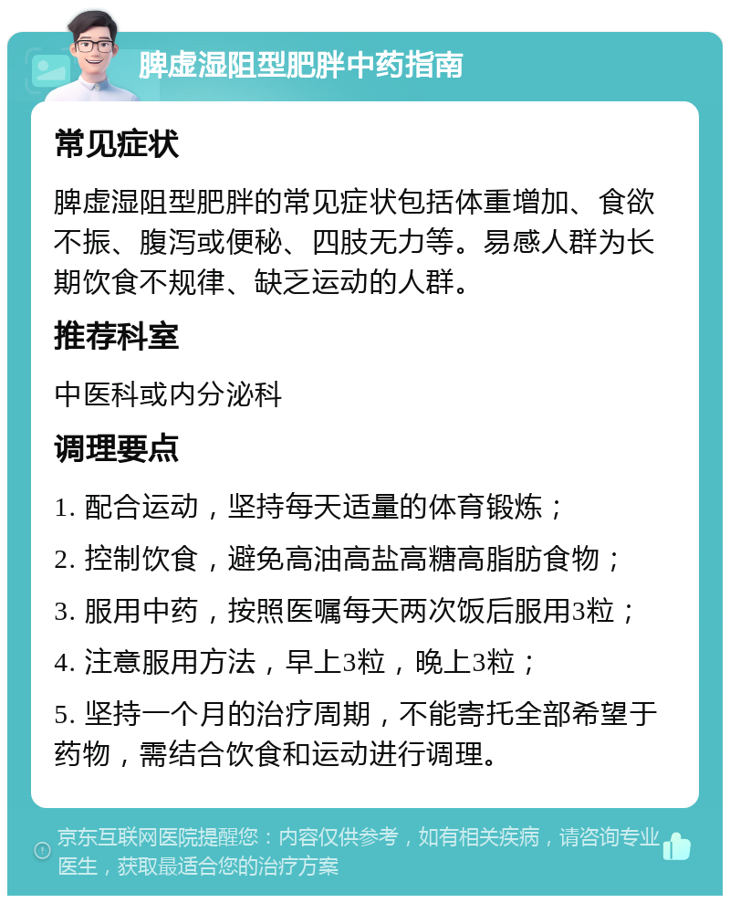 脾虚湿阻型肥胖中药指南 常见症状 脾虚湿阻型肥胖的常见症状包括体重增加、食欲不振、腹泻或便秘、四肢无力等。易感人群为长期饮食不规律、缺乏运动的人群。 推荐科室 中医科或内分泌科 调理要点 1. 配合运动，坚持每天适量的体育锻炼； 2. 控制饮食，避免高油高盐高糖高脂肪食物； 3. 服用中药，按照医嘱每天两次饭后服用3粒； 4. 注意服用方法，早上3粒，晚上3粒； 5. 坚持一个月的治疗周期，不能寄托全部希望于药物，需结合饮食和运动进行调理。