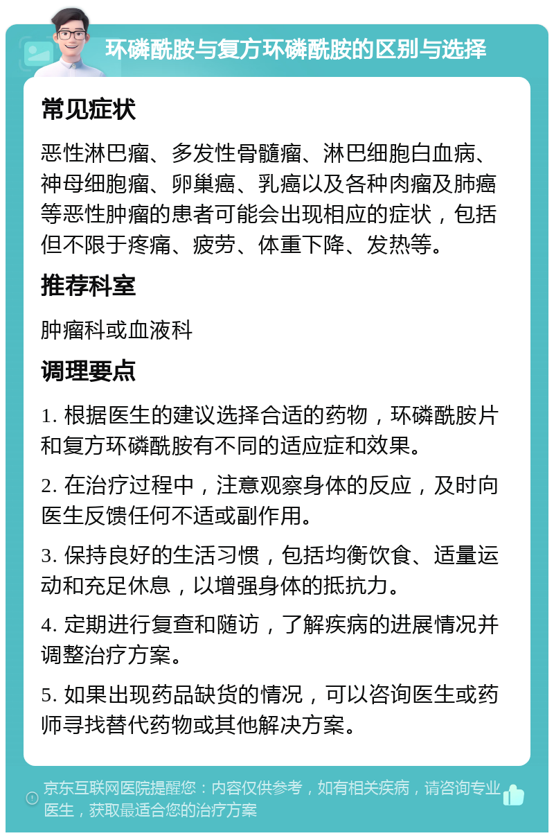 环磷酰胺与复方环磷酰胺的区别与选择 常见症状 恶性淋巴瘤、多发性骨髓瘤、淋巴细胞白血病、神母细胞瘤、卵巢癌、乳癌以及各种肉瘤及肺癌等恶性肿瘤的患者可能会出现相应的症状，包括但不限于疼痛、疲劳、体重下降、发热等。 推荐科室 肿瘤科或血液科 调理要点 1. 根据医生的建议选择合适的药物，环磷酰胺片和复方环磷酰胺有不同的适应症和效果。 2. 在治疗过程中，注意观察身体的反应，及时向医生反馈任何不适或副作用。 3. 保持良好的生活习惯，包括均衡饮食、适量运动和充足休息，以增强身体的抵抗力。 4. 定期进行复查和随访，了解疾病的进展情况并调整治疗方案。 5. 如果出现药品缺货的情况，可以咨询医生或药师寻找替代药物或其他解决方案。