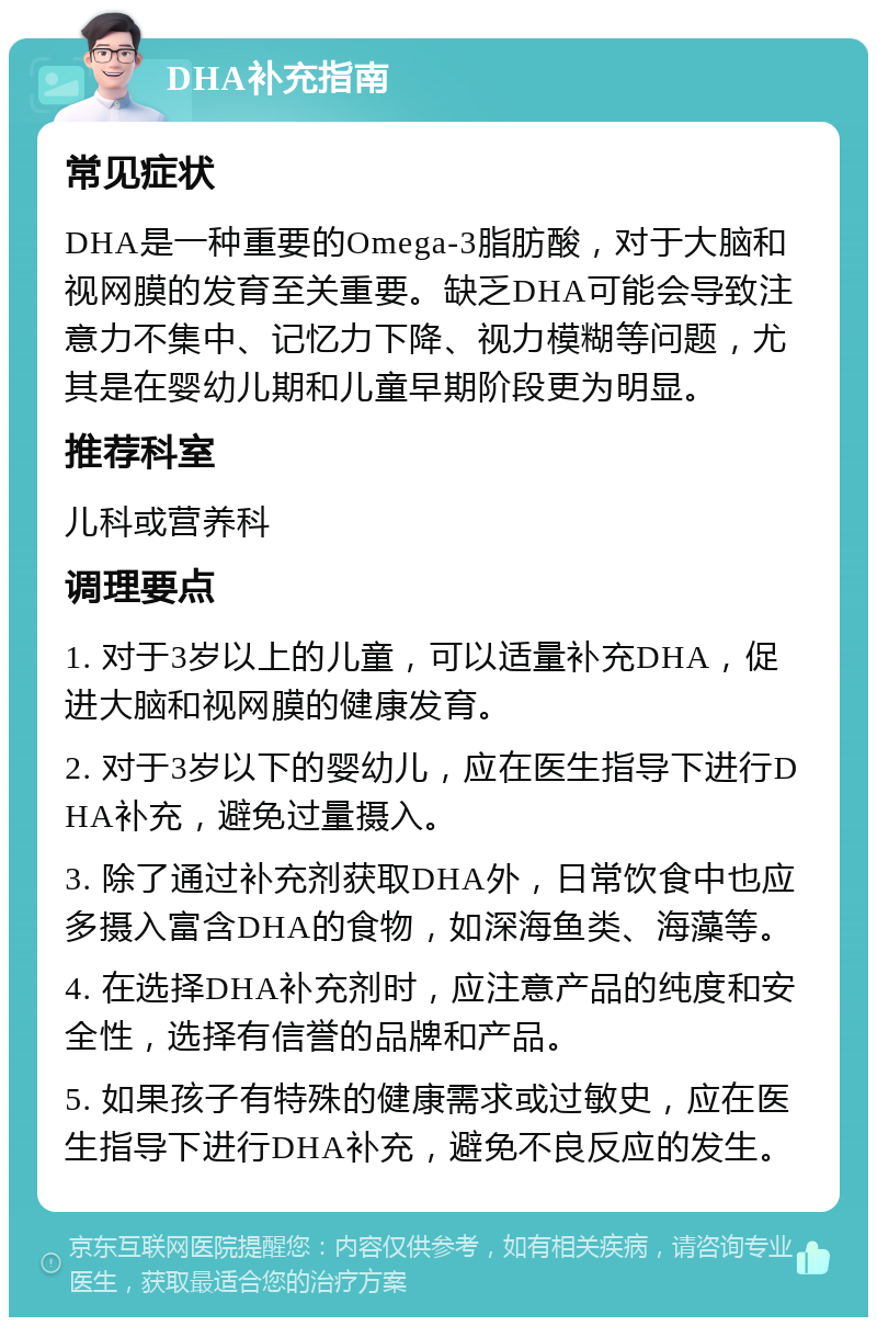 DHA补充指南 常见症状 DHA是一种重要的Omega-3脂肪酸，对于大脑和视网膜的发育至关重要。缺乏DHA可能会导致注意力不集中、记忆力下降、视力模糊等问题，尤其是在婴幼儿期和儿童早期阶段更为明显。 推荐科室 儿科或营养科 调理要点 1. 对于3岁以上的儿童，可以适量补充DHA，促进大脑和视网膜的健康发育。 2. 对于3岁以下的婴幼儿，应在医生指导下进行DHA补充，避免过量摄入。 3. 除了通过补充剂获取DHA外，日常饮食中也应多摄入富含DHA的食物，如深海鱼类、海藻等。 4. 在选择DHA补充剂时，应注意产品的纯度和安全性，选择有信誉的品牌和产品。 5. 如果孩子有特殊的健康需求或过敏史，应在医生指导下进行DHA补充，避免不良反应的发生。