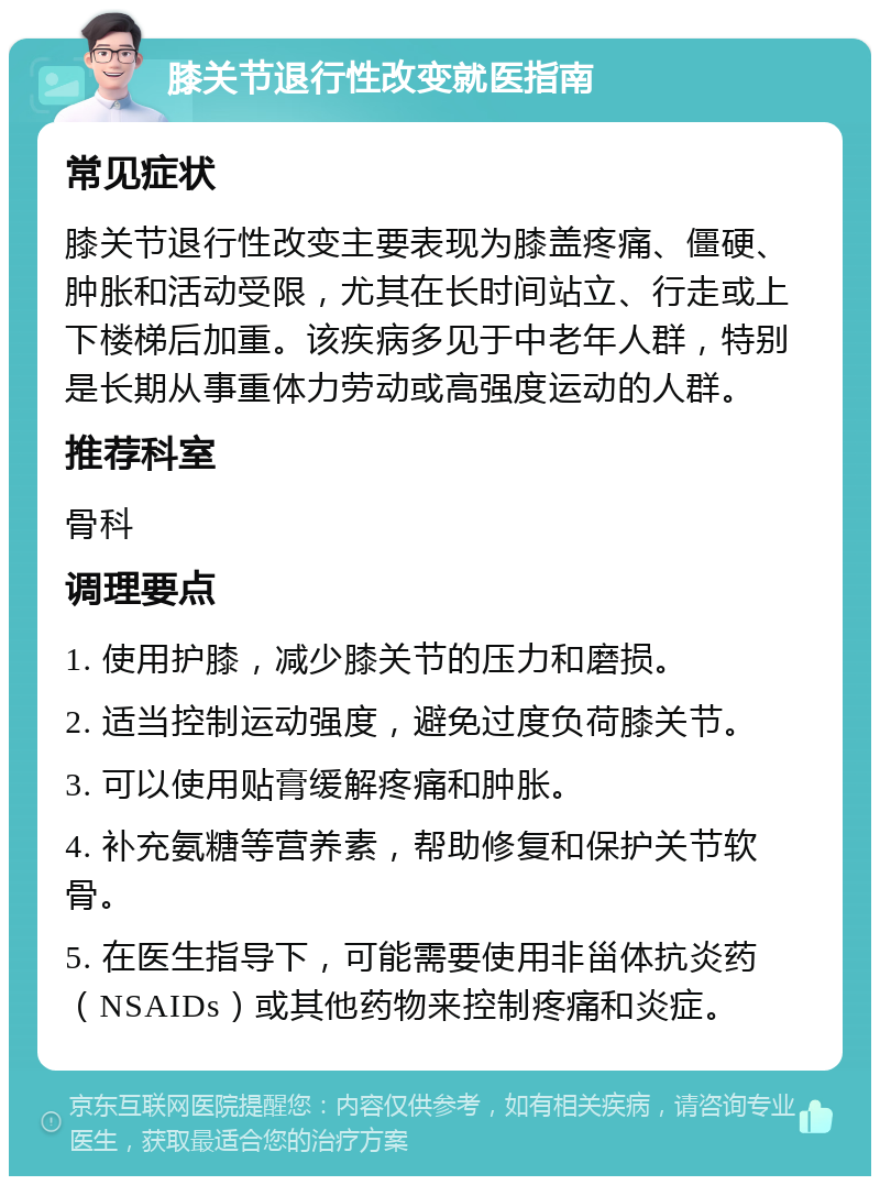 膝关节退行性改变就医指南 常见症状 膝关节退行性改变主要表现为膝盖疼痛、僵硬、肿胀和活动受限，尤其在长时间站立、行走或上下楼梯后加重。该疾病多见于中老年人群，特别是长期从事重体力劳动或高强度运动的人群。 推荐科室 骨科 调理要点 1. 使用护膝，减少膝关节的压力和磨损。 2. 适当控制运动强度，避免过度负荷膝关节。 3. 可以使用贴膏缓解疼痛和肿胀。 4. 补充氨糖等营养素，帮助修复和保护关节软骨。 5. 在医生指导下，可能需要使用非甾体抗炎药（NSAIDs）或其他药物来控制疼痛和炎症。