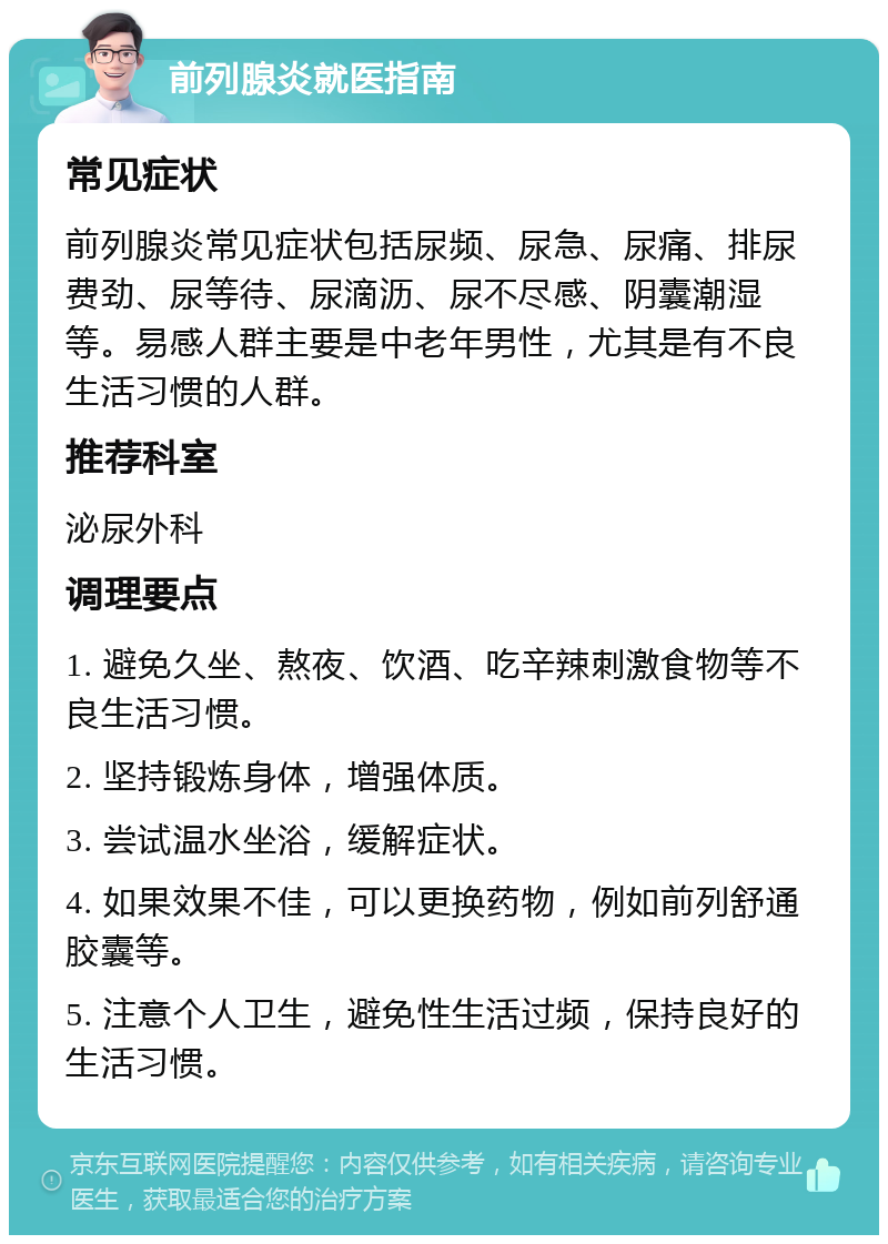 前列腺炎就医指南 常见症状 前列腺炎常见症状包括尿频、尿急、尿痛、排尿费劲、尿等待、尿滴沥、尿不尽感、阴囊潮湿等。易感人群主要是中老年男性，尤其是有不良生活习惯的人群。 推荐科室 泌尿外科 调理要点 1. 避免久坐、熬夜、饮酒、吃辛辣刺激食物等不良生活习惯。 2. 坚持锻炼身体，增强体质。 3. 尝试温水坐浴，缓解症状。 4. 如果效果不佳，可以更换药物，例如前列舒通胶囊等。 5. 注意个人卫生，避免性生活过频，保持良好的生活习惯。