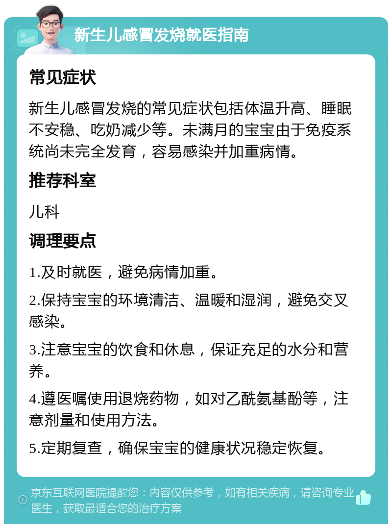 新生儿感冒发烧就医指南 常见症状 新生儿感冒发烧的常见症状包括体温升高、睡眠不安稳、吃奶减少等。未满月的宝宝由于免疫系统尚未完全发育，容易感染并加重病情。 推荐科室 儿科 调理要点 1.及时就医，避免病情加重。 2.保持宝宝的环境清洁、温暖和湿润，避免交叉感染。 3.注意宝宝的饮食和休息，保证充足的水分和营养。 4.遵医嘱使用退烧药物，如对乙酰氨基酚等，注意剂量和使用方法。 5.定期复查，确保宝宝的健康状况稳定恢复。