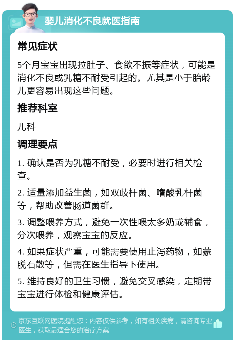 婴儿消化不良就医指南 常见症状 5个月宝宝出现拉肚子、食欲不振等症状，可能是消化不良或乳糖不耐受引起的。尤其是小于胎龄儿更容易出现这些问题。 推荐科室 儿科 调理要点 1. 确认是否为乳糖不耐受，必要时进行相关检查。 2. 适量添加益生菌，如双歧杆菌、嗜酸乳杆菌等，帮助改善肠道菌群。 3. 调整喂养方式，避免一次性喂太多奶或辅食，分次喂养，观察宝宝的反应。 4. 如果症状严重，可能需要使用止泻药物，如蒙脱石散等，但需在医生指导下使用。 5. 维持良好的卫生习惯，避免交叉感染，定期带宝宝进行体检和健康评估。