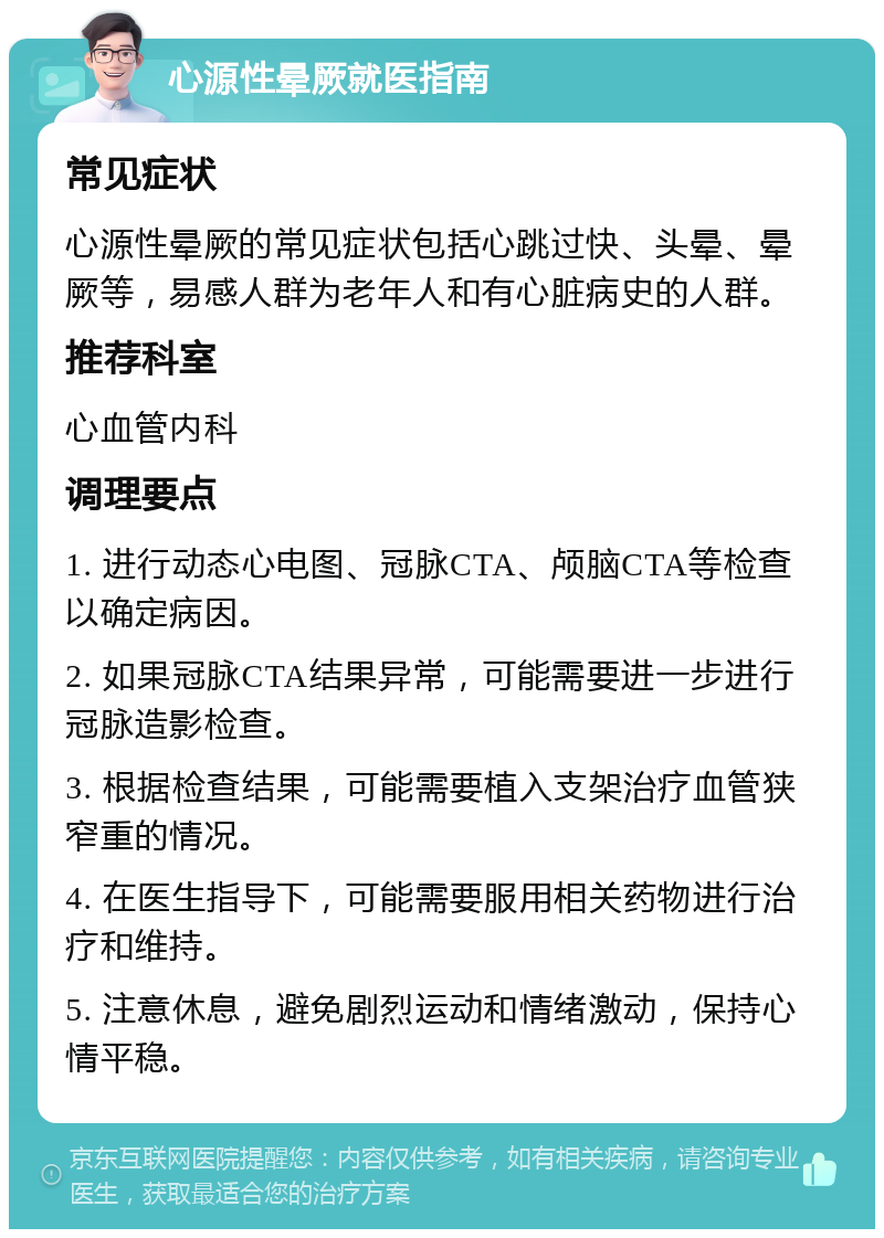 心源性晕厥就医指南 常见症状 心源性晕厥的常见症状包括心跳过快、头晕、晕厥等，易感人群为老年人和有心脏病史的人群。 推荐科室 心血管内科 调理要点 1. 进行动态心电图、冠脉CTA、颅脑CTA等检查以确定病因。 2. 如果冠脉CTA结果异常，可能需要进一步进行冠脉造影检查。 3. 根据检查结果，可能需要植入支架治疗血管狭窄重的情况。 4. 在医生指导下，可能需要服用相关药物进行治疗和维持。 5. 注意休息，避免剧烈运动和情绪激动，保持心情平稳。