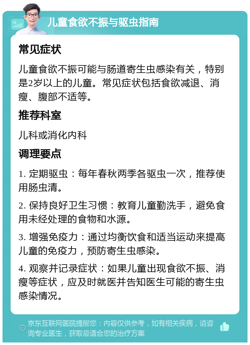 儿童食欲不振与驱虫指南 常见症状 儿童食欲不振可能与肠道寄生虫感染有关，特别是2岁以上的儿童。常见症状包括食欲减退、消瘦、腹部不适等。 推荐科室 儿科或消化内科 调理要点 1. 定期驱虫：每年春秋两季各驱虫一次，推荐使用肠虫清。 2. 保持良好卫生习惯：教育儿童勤洗手，避免食用未经处理的食物和水源。 3. 增强免疫力：通过均衡饮食和适当运动来提高儿童的免疫力，预防寄生虫感染。 4. 观察并记录症状：如果儿童出现食欲不振、消瘦等症状，应及时就医并告知医生可能的寄生虫感染情况。