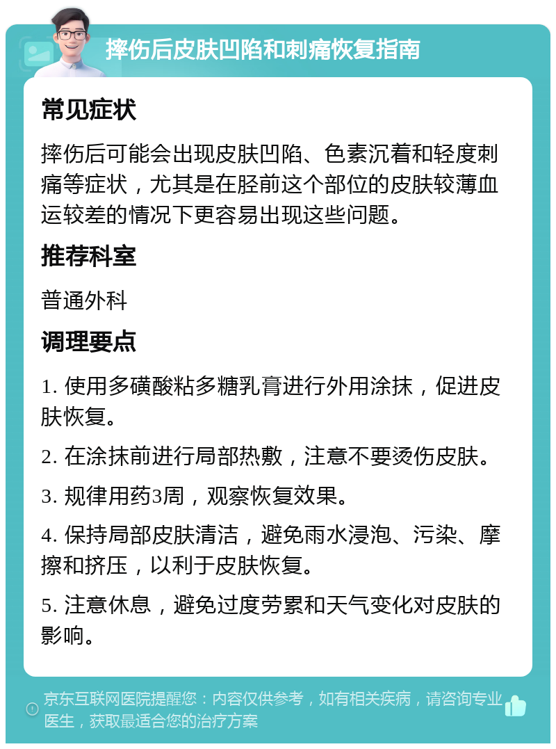 摔伤后皮肤凹陷和刺痛恢复指南 常见症状 摔伤后可能会出现皮肤凹陷、色素沉着和轻度刺痛等症状，尤其是在胫前这个部位的皮肤较薄血运较差的情况下更容易出现这些问题。 推荐科室 普通外科 调理要点 1. 使用多磺酸粘多糖乳膏进行外用涂抹，促进皮肤恢复。 2. 在涂抹前进行局部热敷，注意不要烫伤皮肤。 3. 规律用药3周，观察恢复效果。 4. 保持局部皮肤清洁，避免雨水浸泡、污染、摩擦和挤压，以利于皮肤恢复。 5. 注意休息，避免过度劳累和天气变化对皮肤的影响。