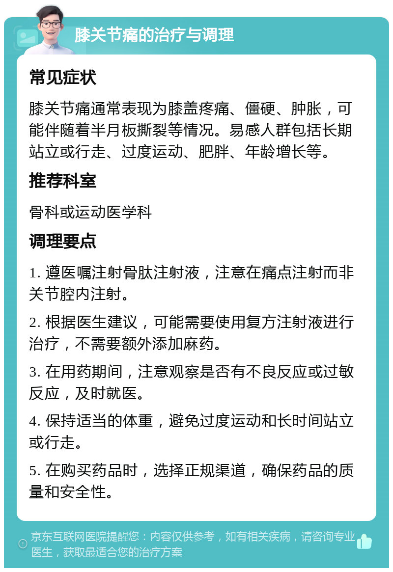 膝关节痛的治疗与调理 常见症状 膝关节痛通常表现为膝盖疼痛、僵硬、肿胀，可能伴随着半月板撕裂等情况。易感人群包括长期站立或行走、过度运动、肥胖、年龄增长等。 推荐科室 骨科或运动医学科 调理要点 1. 遵医嘱注射骨肽注射液，注意在痛点注射而非关节腔内注射。 2. 根据医生建议，可能需要使用复方注射液进行治疗，不需要额外添加麻药。 3. 在用药期间，注意观察是否有不良反应或过敏反应，及时就医。 4. 保持适当的体重，避免过度运动和长时间站立或行走。 5. 在购买药品时，选择正规渠道，确保药品的质量和安全性。