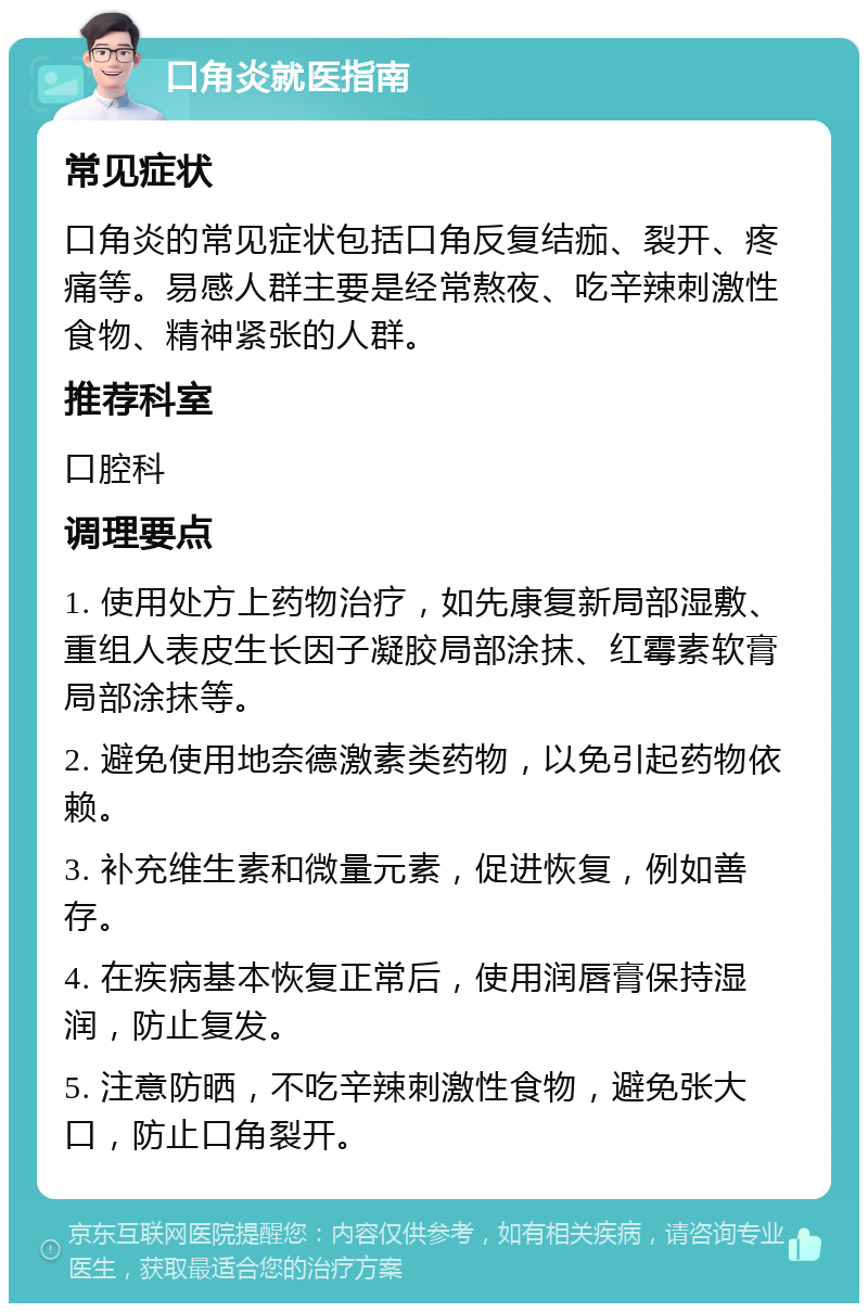 口角炎就医指南 常见症状 口角炎的常见症状包括口角反复结痂、裂开、疼痛等。易感人群主要是经常熬夜、吃辛辣刺激性食物、精神紧张的人群。 推荐科室 口腔科 调理要点 1. 使用处方上药物治疗，如先康复新局部湿敷、重组人表皮生长因子凝胶局部涂抹、红霉素软膏局部涂抹等。 2. 避免使用地奈德激素类药物，以免引起药物依赖。 3. 补充维生素和微量元素，促进恢复，例如善存。 4. 在疾病基本恢复正常后，使用润唇膏保持湿润，防止复发。 5. 注意防晒，不吃辛辣刺激性食物，避免张大口，防止口角裂开。