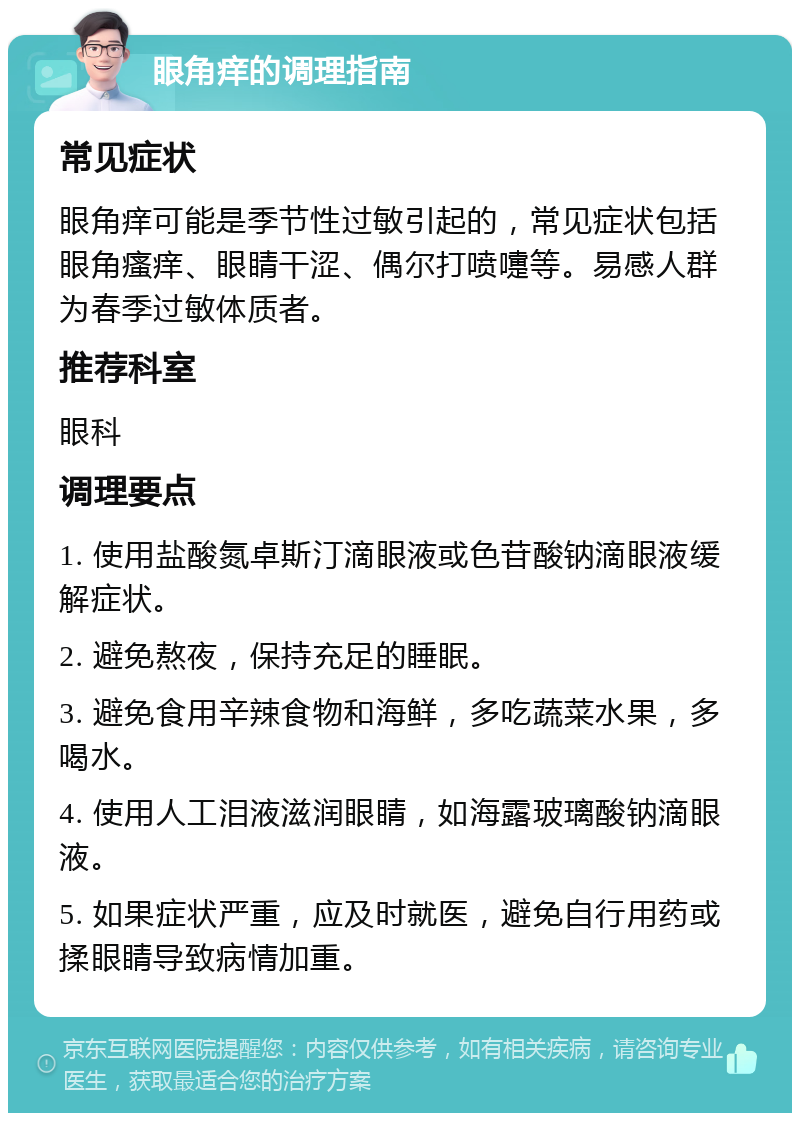 眼角痒的调理指南 常见症状 眼角痒可能是季节性过敏引起的，常见症状包括眼角瘙痒、眼睛干涩、偶尔打喷嚏等。易感人群为春季过敏体质者。 推荐科室 眼科 调理要点 1. 使用盐酸氮卓斯汀滴眼液或色苷酸钠滴眼液缓解症状。 2. 避免熬夜，保持充足的睡眠。 3. 避免食用辛辣食物和海鲜，多吃蔬菜水果，多喝水。 4. 使用人工泪液滋润眼睛，如海露玻璃酸钠滴眼液。 5. 如果症状严重，应及时就医，避免自行用药或揉眼睛导致病情加重。