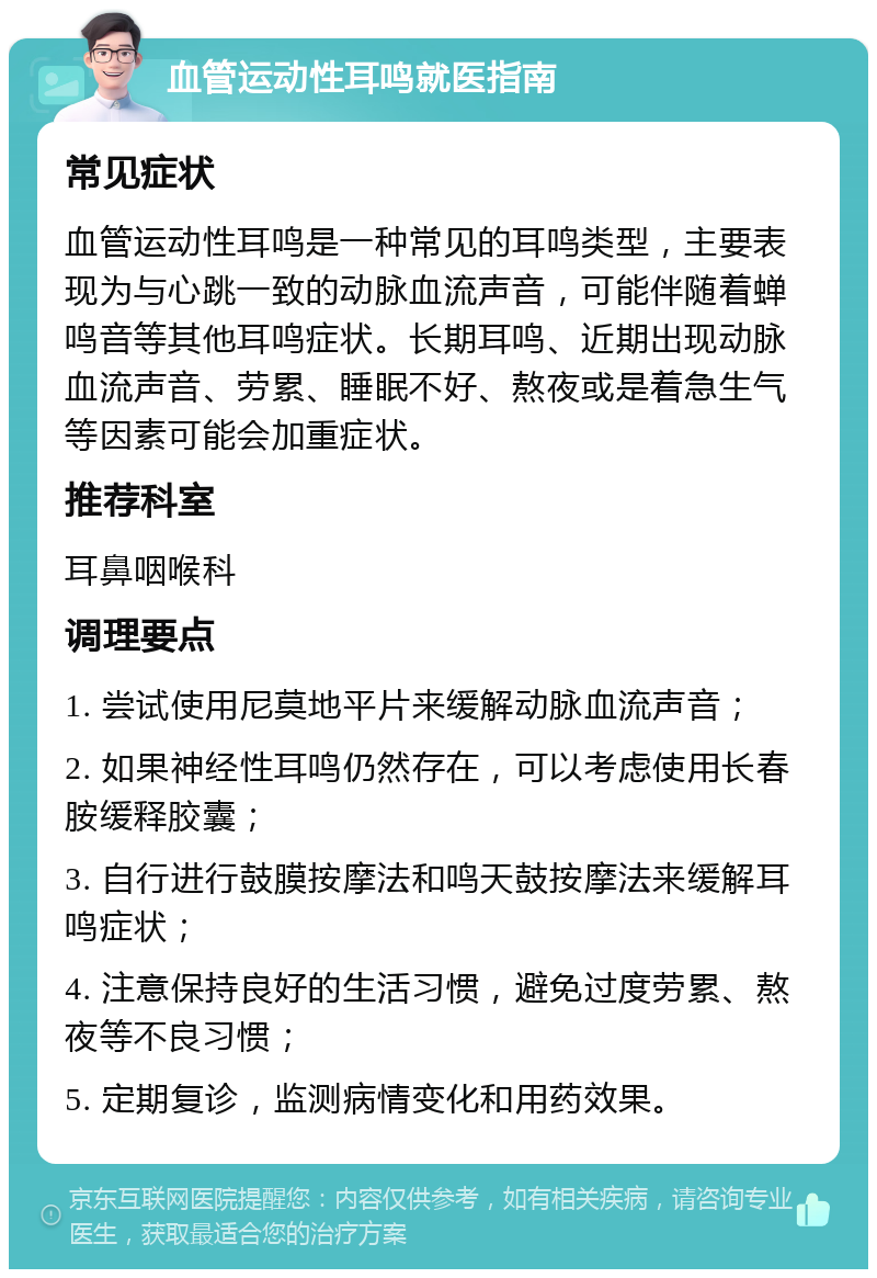 血管运动性耳鸣就医指南 常见症状 血管运动性耳鸣是一种常见的耳鸣类型，主要表现为与心跳一致的动脉血流声音，可能伴随着蝉鸣音等其他耳鸣症状。长期耳鸣、近期出现动脉血流声音、劳累、睡眠不好、熬夜或是着急生气等因素可能会加重症状。 推荐科室 耳鼻咽喉科 调理要点 1. 尝试使用尼莫地平片来缓解动脉血流声音； 2. 如果神经性耳鸣仍然存在，可以考虑使用长春胺缓释胶囊； 3. 自行进行鼓膜按摩法和鸣天鼓按摩法来缓解耳鸣症状； 4. 注意保持良好的生活习惯，避免过度劳累、熬夜等不良习惯； 5. 定期复诊，监测病情变化和用药效果。