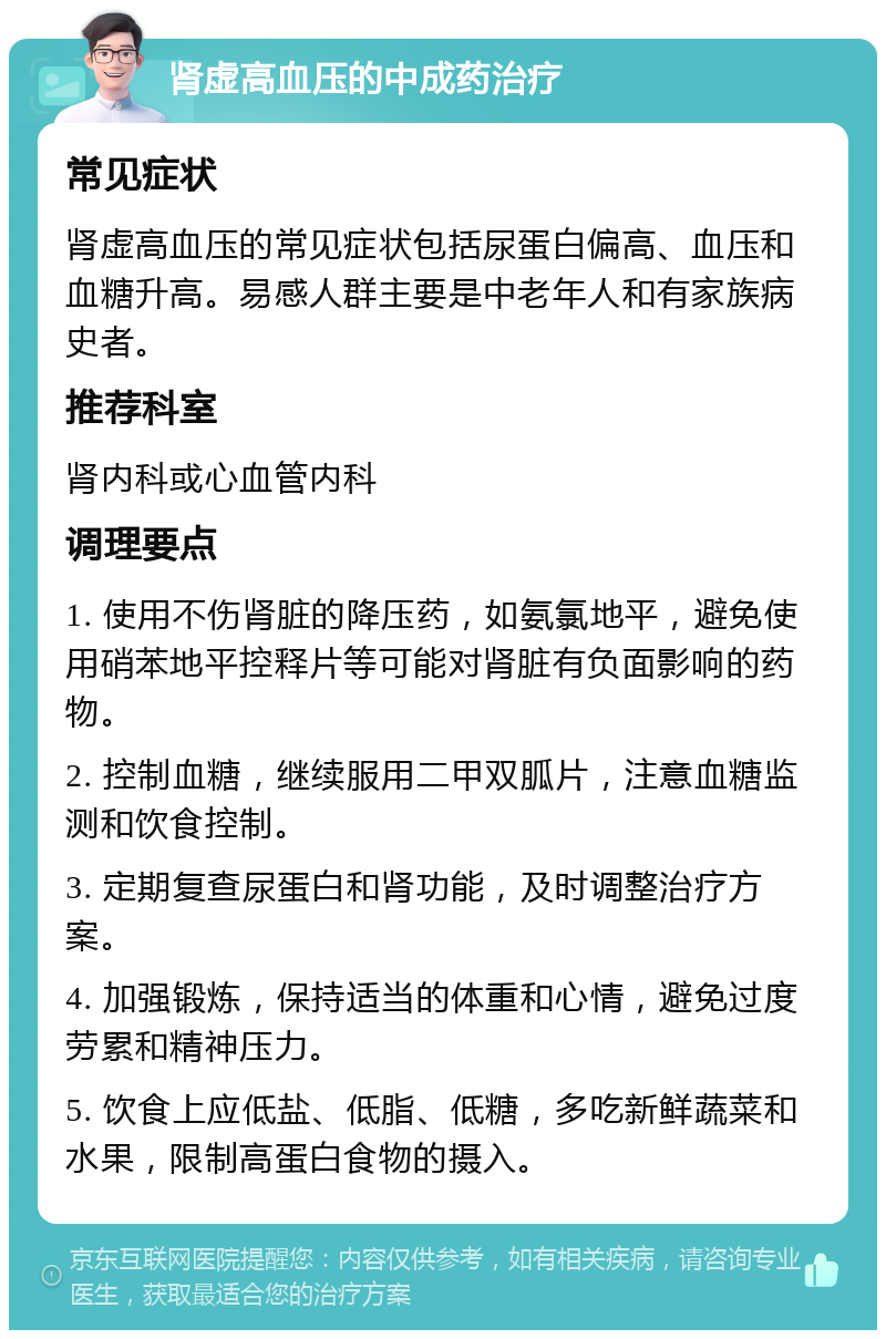 肾虚高血压的中成药治疗 常见症状 肾虚高血压的常见症状包括尿蛋白偏高、血压和血糖升高。易感人群主要是中老年人和有家族病史者。 推荐科室 肾内科或心血管内科 调理要点 1. 使用不伤肾脏的降压药，如氨氯地平，避免使用硝苯地平控释片等可能对肾脏有负面影响的药物。 2. 控制血糖，继续服用二甲双胍片，注意血糖监测和饮食控制。 3. 定期复查尿蛋白和肾功能，及时调整治疗方案。 4. 加强锻炼，保持适当的体重和心情，避免过度劳累和精神压力。 5. 饮食上应低盐、低脂、低糖，多吃新鲜蔬菜和水果，限制高蛋白食物的摄入。