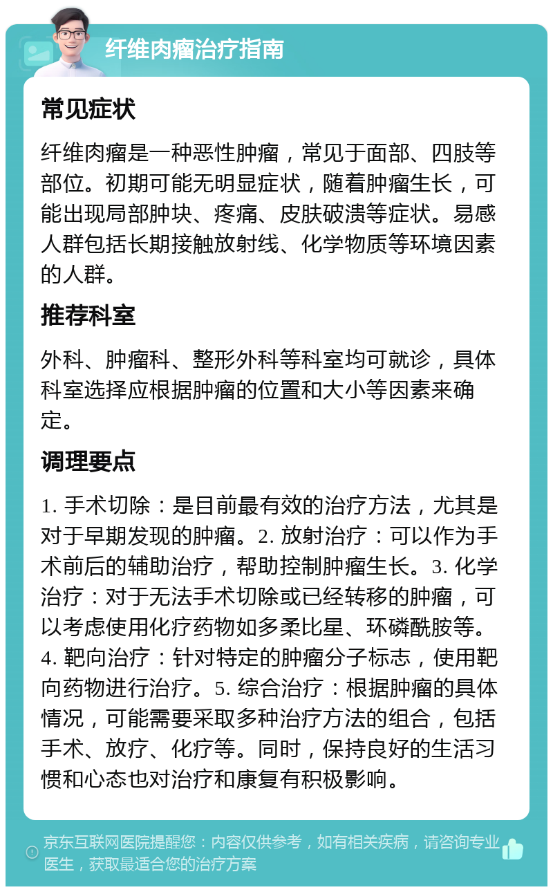 纤维肉瘤治疗指南 常见症状 纤维肉瘤是一种恶性肿瘤，常见于面部、四肢等部位。初期可能无明显症状，随着肿瘤生长，可能出现局部肿块、疼痛、皮肤破溃等症状。易感人群包括长期接触放射线、化学物质等环境因素的人群。 推荐科室 外科、肿瘤科、整形外科等科室均可就诊，具体科室选择应根据肿瘤的位置和大小等因素来确定。 调理要点 1. 手术切除：是目前最有效的治疗方法，尤其是对于早期发现的肿瘤。2. 放射治疗：可以作为手术前后的辅助治疗，帮助控制肿瘤生长。3. 化学治疗：对于无法手术切除或已经转移的肿瘤，可以考虑使用化疗药物如多柔比星、环磷酰胺等。4. 靶向治疗：针对特定的肿瘤分子标志，使用靶向药物进行治疗。5. 综合治疗：根据肿瘤的具体情况，可能需要采取多种治疗方法的组合，包括手术、放疗、化疗等。同时，保持良好的生活习惯和心态也对治疗和康复有积极影响。