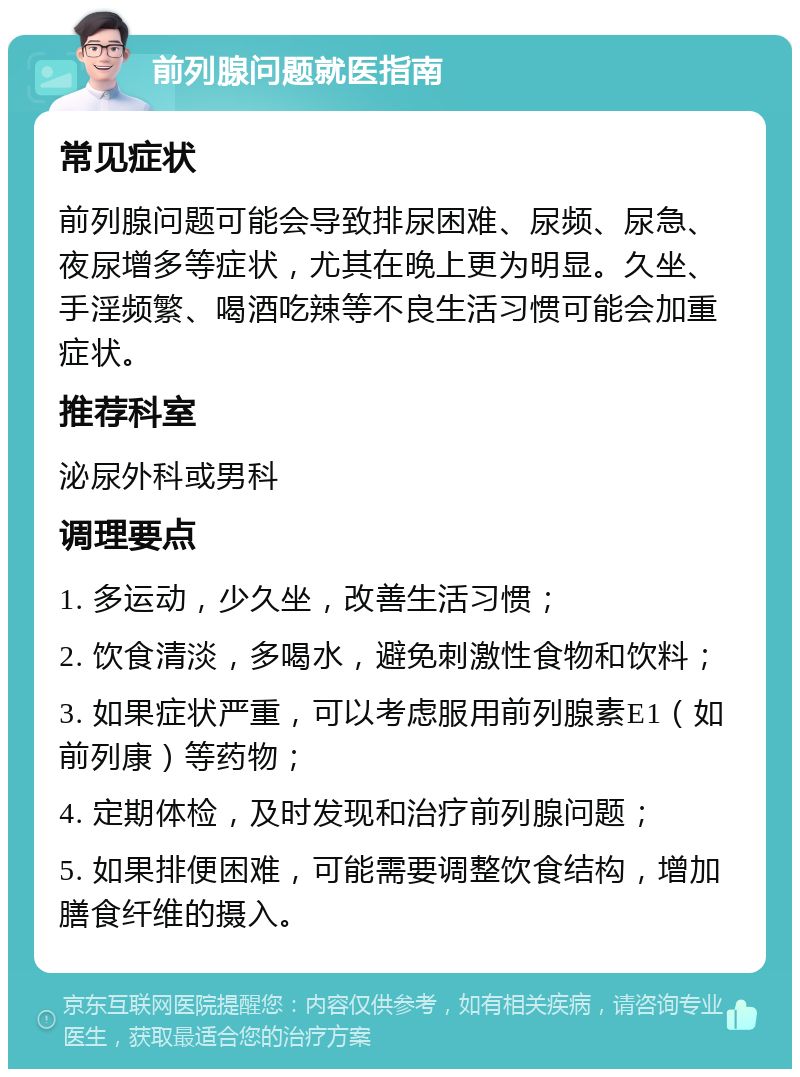 前列腺问题就医指南 常见症状 前列腺问题可能会导致排尿困难、尿频、尿急、夜尿增多等症状，尤其在晚上更为明显。久坐、手淫频繁、喝酒吃辣等不良生活习惯可能会加重症状。 推荐科室 泌尿外科或男科 调理要点 1. 多运动，少久坐，改善生活习惯； 2. 饮食清淡，多喝水，避免刺激性食物和饮料； 3. 如果症状严重，可以考虑服用前列腺素E1（如前列康）等药物； 4. 定期体检，及时发现和治疗前列腺问题； 5. 如果排便困难，可能需要调整饮食结构，增加膳食纤维的摄入。