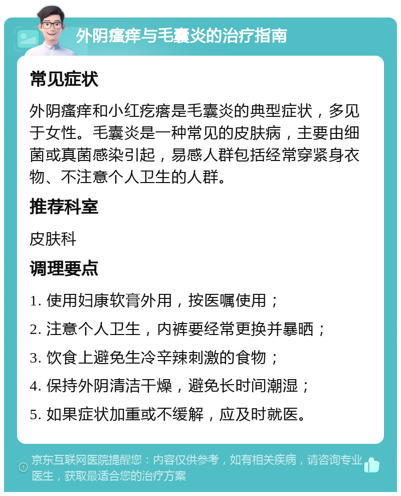 外阴瘙痒与毛囊炎的治疗指南 常见症状 外阴瘙痒和小红疙瘩是毛囊炎的典型症状，多见于女性。毛囊炎是一种常见的皮肤病，主要由细菌或真菌感染引起，易感人群包括经常穿紧身衣物、不注意个人卫生的人群。 推荐科室 皮肤科 调理要点 1. 使用妇康软膏外用，按医嘱使用； 2. 注意个人卫生，内裤要经常更换并暴晒； 3. 饮食上避免生冷辛辣刺激的食物； 4. 保持外阴清洁干燥，避免长时间潮湿； 5. 如果症状加重或不缓解，应及时就医。