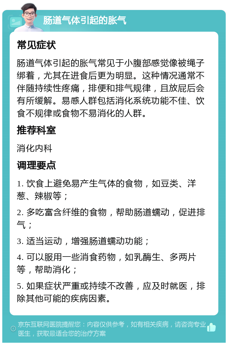 肠道气体引起的胀气 常见症状 肠道气体引起的胀气常见于小腹部感觉像被绳子绑着，尤其在进食后更为明显。这种情况通常不伴随持续性疼痛，排便和排气规律，且放屁后会有所缓解。易感人群包括消化系统功能不佳、饮食不规律或食物不易消化的人群。 推荐科室 消化内科 调理要点 1. 饮食上避免易产生气体的食物，如豆类、洋葱、辣椒等； 2. 多吃富含纤维的食物，帮助肠道蠕动，促进排气； 3. 适当运动，增强肠道蠕动功能； 4. 可以服用一些消食药物，如乳酶生、多两片等，帮助消化； 5. 如果症状严重或持续不改善，应及时就医，排除其他可能的疾病因素。