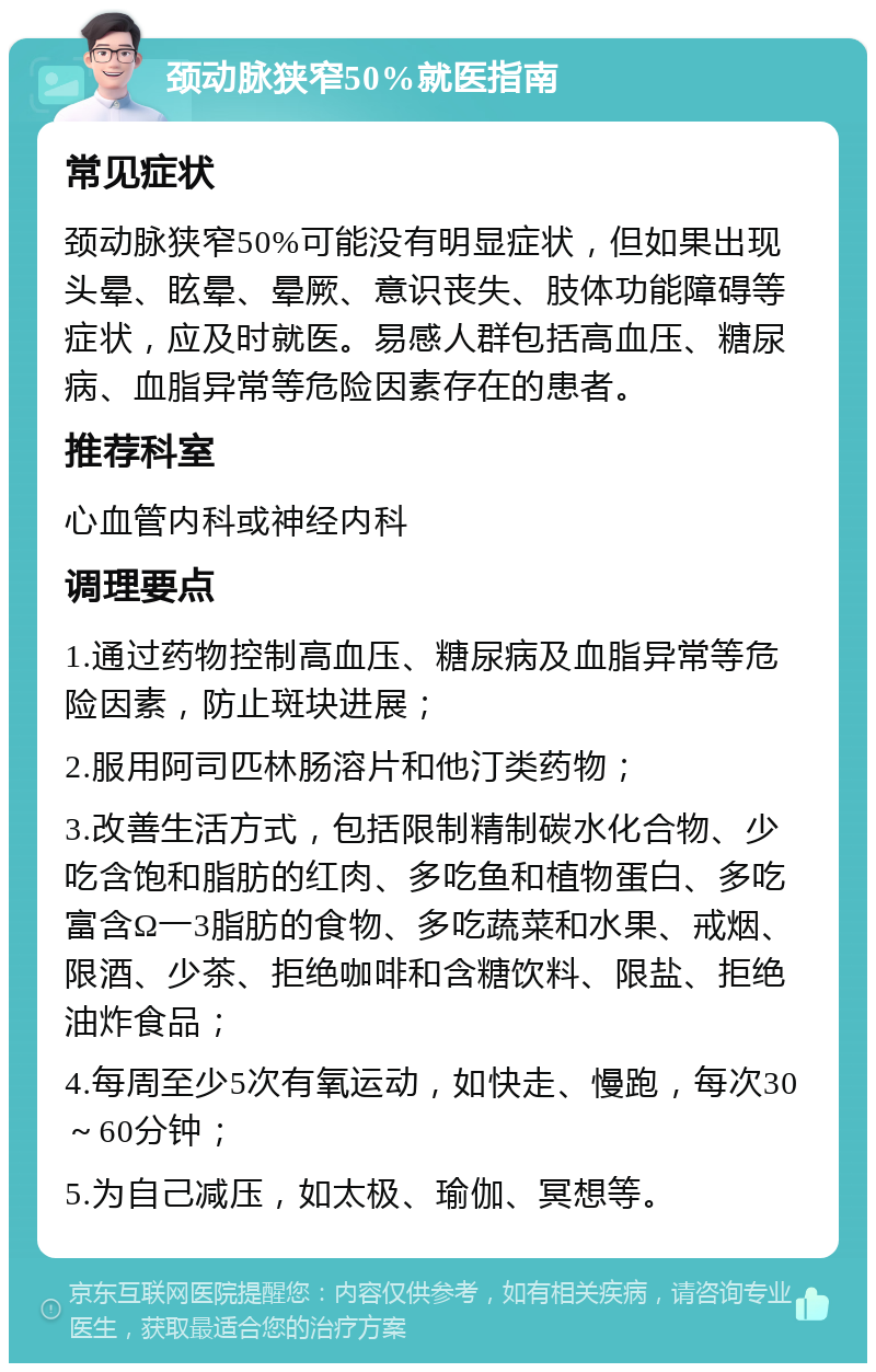 颈动脉狭窄50%就医指南 常见症状 颈动脉狭窄50%可能没有明显症状，但如果出现头晕、眩晕、晕厥、意识丧失、肢体功能障碍等症状，应及时就医。易感人群包括高血压、糖尿病、血脂异常等危险因素存在的患者。 推荐科室 心血管内科或神经内科 调理要点 1.通过药物控制高血压、糖尿病及血脂异常等危险因素，防止斑块进展； 2.服用阿司匹林肠溶片和他汀类药物； 3.改善生活方式，包括限制精制碳水化合物、少吃含饱和脂肪的红肉、多吃鱼和植物蛋白、多吃富含Ω一3脂肪的食物、多吃蔬菜和水果、戒烟、限酒、少茶、拒绝咖啡和含糖饮料、限盐、拒绝油炸食品； 4.每周至少5次有氧运动，如快走、慢跑，每次30～60分钟； 5.为自己减压，如太极、瑜伽、冥想等。